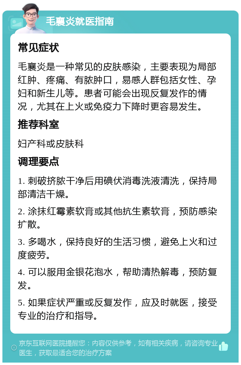 毛襄炎就医指南 常见症状 毛襄炎是一种常见的皮肤感染，主要表现为局部红肿、疼痛、有脓肿口，易感人群包括女性、孕妇和新生儿等。患者可能会出现反复发作的情况，尤其在上火或免疫力下降时更容易发生。 推荐科室 妇产科或皮肤科 调理要点 1. 刺破挤脓干净后用碘伏消毒洗液清洗，保持局部清洁干燥。 2. 涂抹红霉素软膏或其他抗生素软膏，预防感染扩散。 3. 多喝水，保持良好的生活习惯，避免上火和过度疲劳。 4. 可以服用金银花泡水，帮助清热解毒，预防复发。 5. 如果症状严重或反复发作，应及时就医，接受专业的治疗和指导。