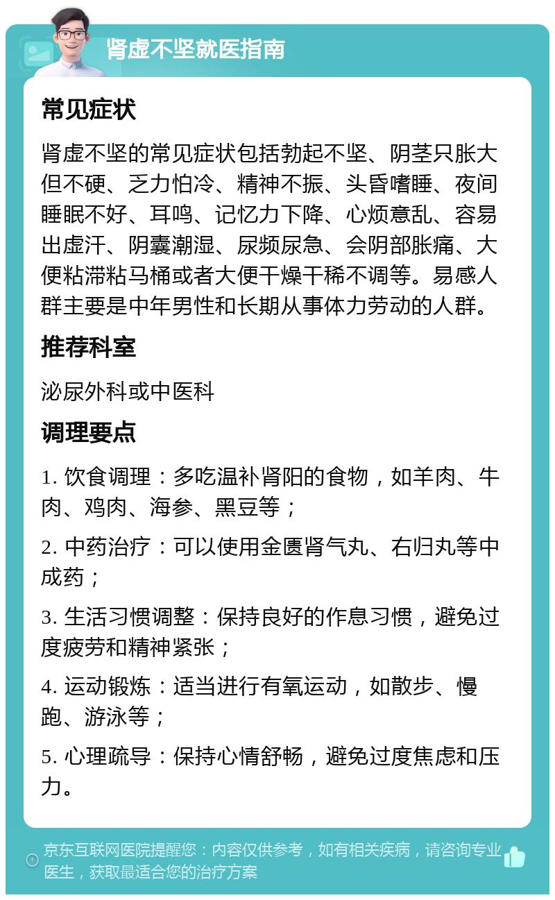 肾虚不坚就医指南 常见症状 肾虚不坚的常见症状包括勃起不坚、阴茎只胀大但不硬、乏力怕冷、精神不振、头昏嗜睡、夜间睡眠不好、耳鸣、记忆力下降、心烦意乱、容易出虚汗、阴囊潮湿、尿频尿急、会阴部胀痛、大便粘滞粘马桶或者大便干燥干稀不调等。易感人群主要是中年男性和长期从事体力劳动的人群。 推荐科室 泌尿外科或中医科 调理要点 1. 饮食调理：多吃温补肾阳的食物，如羊肉、牛肉、鸡肉、海参、黑豆等； 2. 中药治疗：可以使用金匮肾气丸、右归丸等中成药； 3. 生活习惯调整：保持良好的作息习惯，避免过度疲劳和精神紧张； 4. 运动锻炼：适当进行有氧运动，如散步、慢跑、游泳等； 5. 心理疏导：保持心情舒畅，避免过度焦虑和压力。