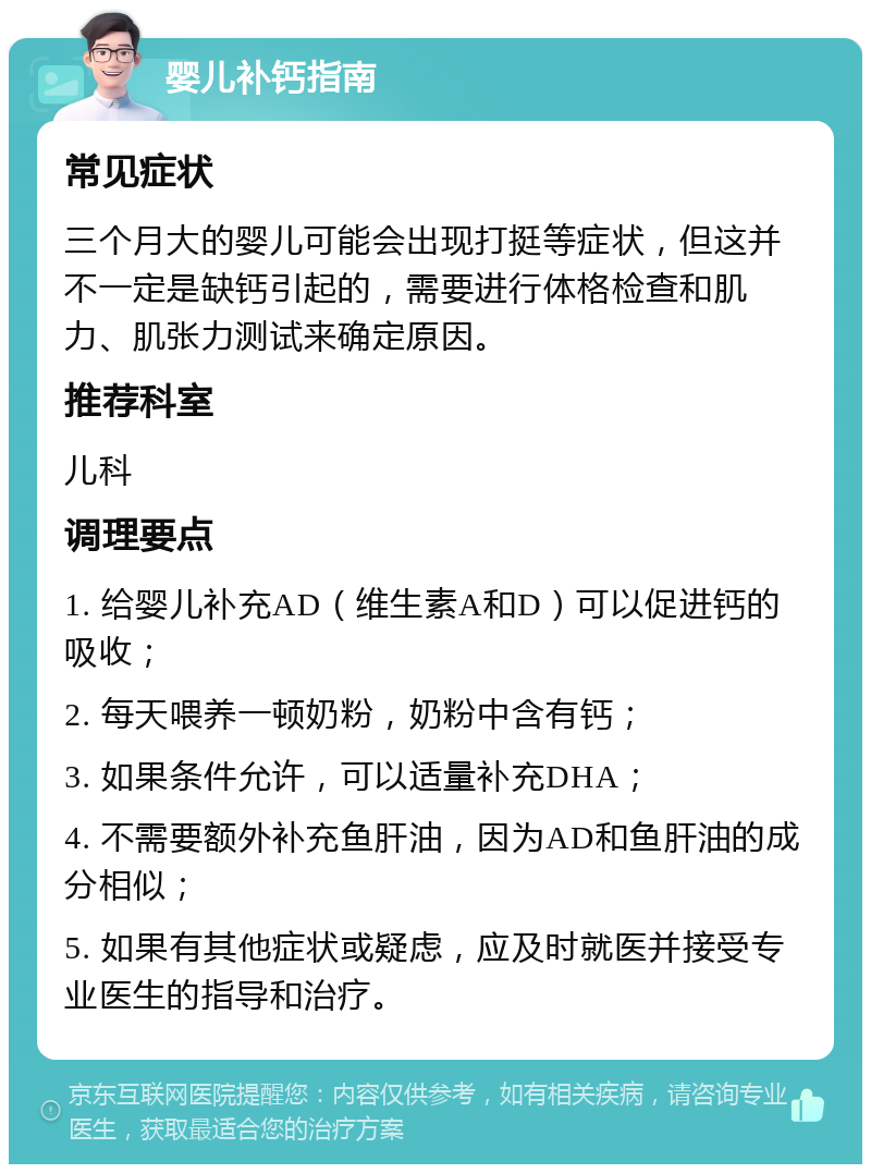 婴儿补钙指南 常见症状 三个月大的婴儿可能会出现打挺等症状，但这并不一定是缺钙引起的，需要进行体格检查和肌力、肌张力测试来确定原因。 推荐科室 儿科 调理要点 1. 给婴儿补充AD（维生素A和D）可以促进钙的吸收； 2. 每天喂养一顿奶粉，奶粉中含有钙； 3. 如果条件允许，可以适量补充DHA； 4. 不需要额外补充鱼肝油，因为AD和鱼肝油的成分相似； 5. 如果有其他症状或疑虑，应及时就医并接受专业医生的指导和治疗。