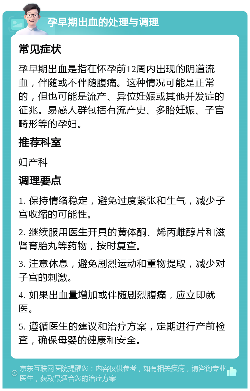 孕早期出血的处理与调理 常见症状 孕早期出血是指在怀孕前12周内出现的阴道流血，伴随或不伴随腹痛。这种情况可能是正常的，但也可能是流产、异位妊娠或其他并发症的征兆。易感人群包括有流产史、多胎妊娠、子宫畸形等的孕妇。 推荐科室 妇产科 调理要点 1. 保持情绪稳定，避免过度紧张和生气，减少子宫收缩的可能性。 2. 继续服用医生开具的黄体酮、烯丙雌醇片和滋肾育胎丸等药物，按时复查。 3. 注意休息，避免剧烈运动和重物提取，减少对子宫的刺激。 4. 如果出血量增加或伴随剧烈腹痛，应立即就医。 5. 遵循医生的建议和治疗方案，定期进行产前检查，确保母婴的健康和安全。