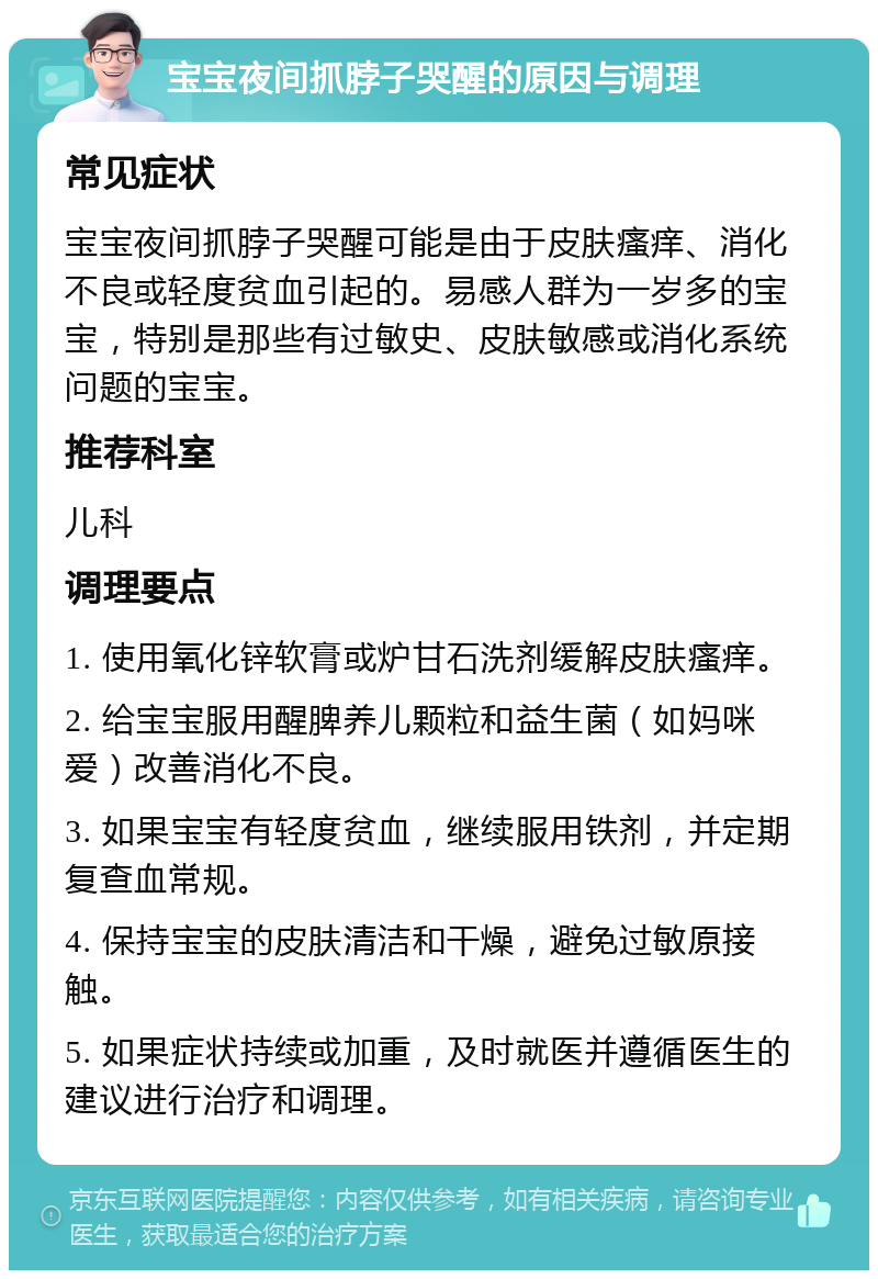 宝宝夜间抓脖子哭醒的原因与调理 常见症状 宝宝夜间抓脖子哭醒可能是由于皮肤瘙痒、消化不良或轻度贫血引起的。易感人群为一岁多的宝宝，特别是那些有过敏史、皮肤敏感或消化系统问题的宝宝。 推荐科室 儿科 调理要点 1. 使用氧化锌软膏或炉甘石洗剂缓解皮肤瘙痒。 2. 给宝宝服用醒脾养儿颗粒和益生菌（如妈咪爱）改善消化不良。 3. 如果宝宝有轻度贫血，继续服用铁剂，并定期复查血常规。 4. 保持宝宝的皮肤清洁和干燥，避免过敏原接触。 5. 如果症状持续或加重，及时就医并遵循医生的建议进行治疗和调理。