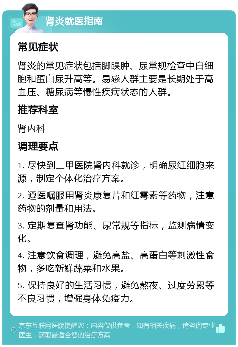 肾炎就医指南 常见症状 肾炎的常见症状包括脚踝肿、尿常规检查中白细胞和蛋白尿升高等。易感人群主要是长期处于高血压、糖尿病等慢性疾病状态的人群。 推荐科室 肾内科 调理要点 1. 尽快到三甲医院肾内科就诊，明确尿红细胞来源，制定个体化治疗方案。 2. 遵医嘱服用肾炎康复片和红霉素等药物，注意药物的剂量和用法。 3. 定期复查肾功能、尿常规等指标，监测病情变化。 4. 注意饮食调理，避免高盐、高蛋白等刺激性食物，多吃新鲜蔬菜和水果。 5. 保持良好的生活习惯，避免熬夜、过度劳累等不良习惯，增强身体免疫力。