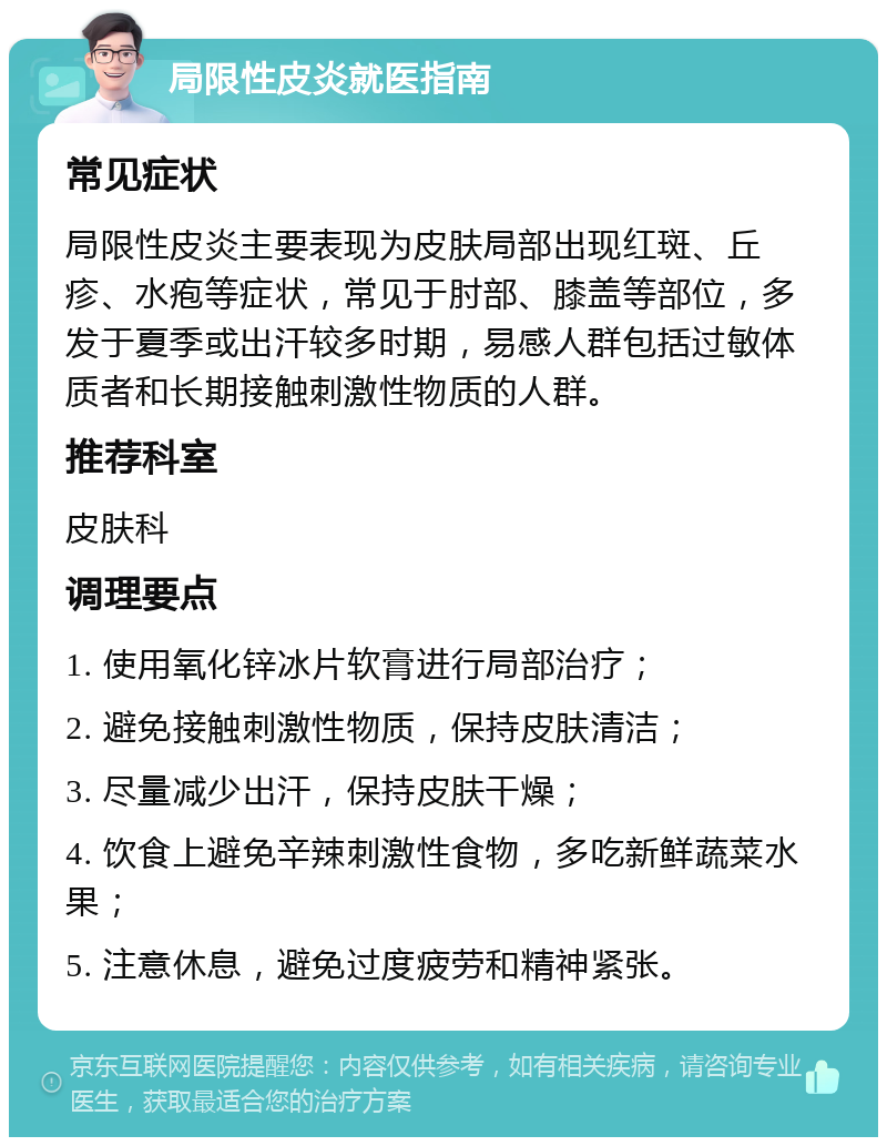 局限性皮炎就医指南 常见症状 局限性皮炎主要表现为皮肤局部出现红斑、丘疹、水疱等症状，常见于肘部、膝盖等部位，多发于夏季或出汗较多时期，易感人群包括过敏体质者和长期接触刺激性物质的人群。 推荐科室 皮肤科 调理要点 1. 使用氧化锌冰片软膏进行局部治疗； 2. 避免接触刺激性物质，保持皮肤清洁； 3. 尽量减少出汗，保持皮肤干燥； 4. 饮食上避免辛辣刺激性食物，多吃新鲜蔬菜水果； 5. 注意休息，避免过度疲劳和精神紧张。