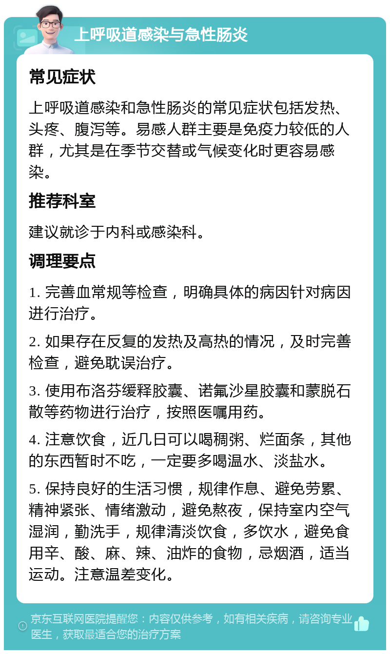 上呼吸道感染与急性肠炎 常见症状 上呼吸道感染和急性肠炎的常见症状包括发热、头疼、腹泻等。易感人群主要是免疫力较低的人群，尤其是在季节交替或气候变化时更容易感染。 推荐科室 建议就诊于内科或感染科。 调理要点 1. 完善血常规等检查，明确具体的病因针对病因进行治疗。 2. 如果存在反复的发热及高热的情况，及时完善检查，避免耽误治疗。 3. 使用布洛芬缓释胶囊、诺氟沙星胶囊和蒙脱石散等药物进行治疗，按照医嘱用药。 4. 注意饮食，近几日可以喝稠粥、烂面条，其他的东西暂时不吃，一定要多喝温水、淡盐水。 5. 保持良好的生活习惯，规律作息、避免劳累、精神紧张、情绪激动，避免熬夜，保持室内空气湿润，勤洗手，规律清淡饮食，多饮水，避免食用辛、酸、麻、辣、油炸的食物，忌烟酒，适当运动。注意温差变化。