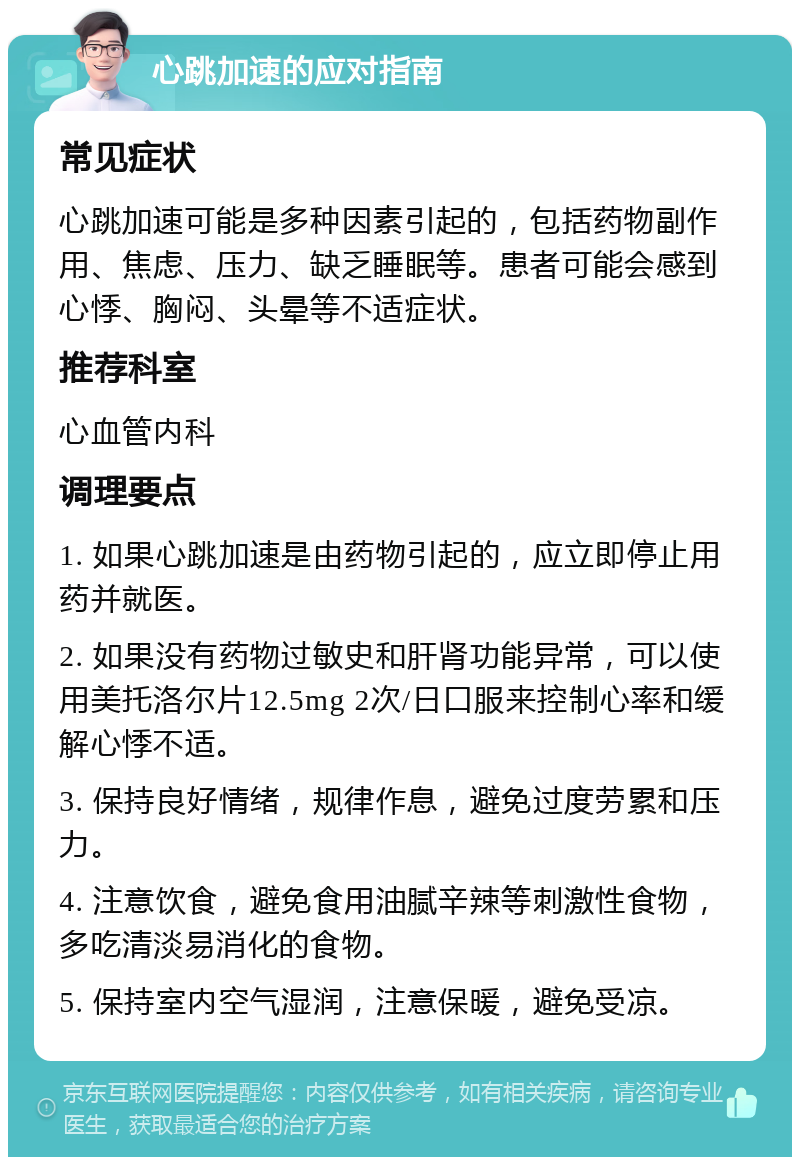 心跳加速的应对指南 常见症状 心跳加速可能是多种因素引起的，包括药物副作用、焦虑、压力、缺乏睡眠等。患者可能会感到心悸、胸闷、头晕等不适症状。 推荐科室 心血管内科 调理要点 1. 如果心跳加速是由药物引起的，应立即停止用药并就医。 2. 如果没有药物过敏史和肝肾功能异常，可以使用美托洛尔片12.5mg 2次/日口服来控制心率和缓解心悸不适。 3. 保持良好情绪，规律作息，避免过度劳累和压力。 4. 注意饮食，避免食用油腻辛辣等刺激性食物，多吃清淡易消化的食物。 5. 保持室内空气湿润，注意保暖，避免受凉。