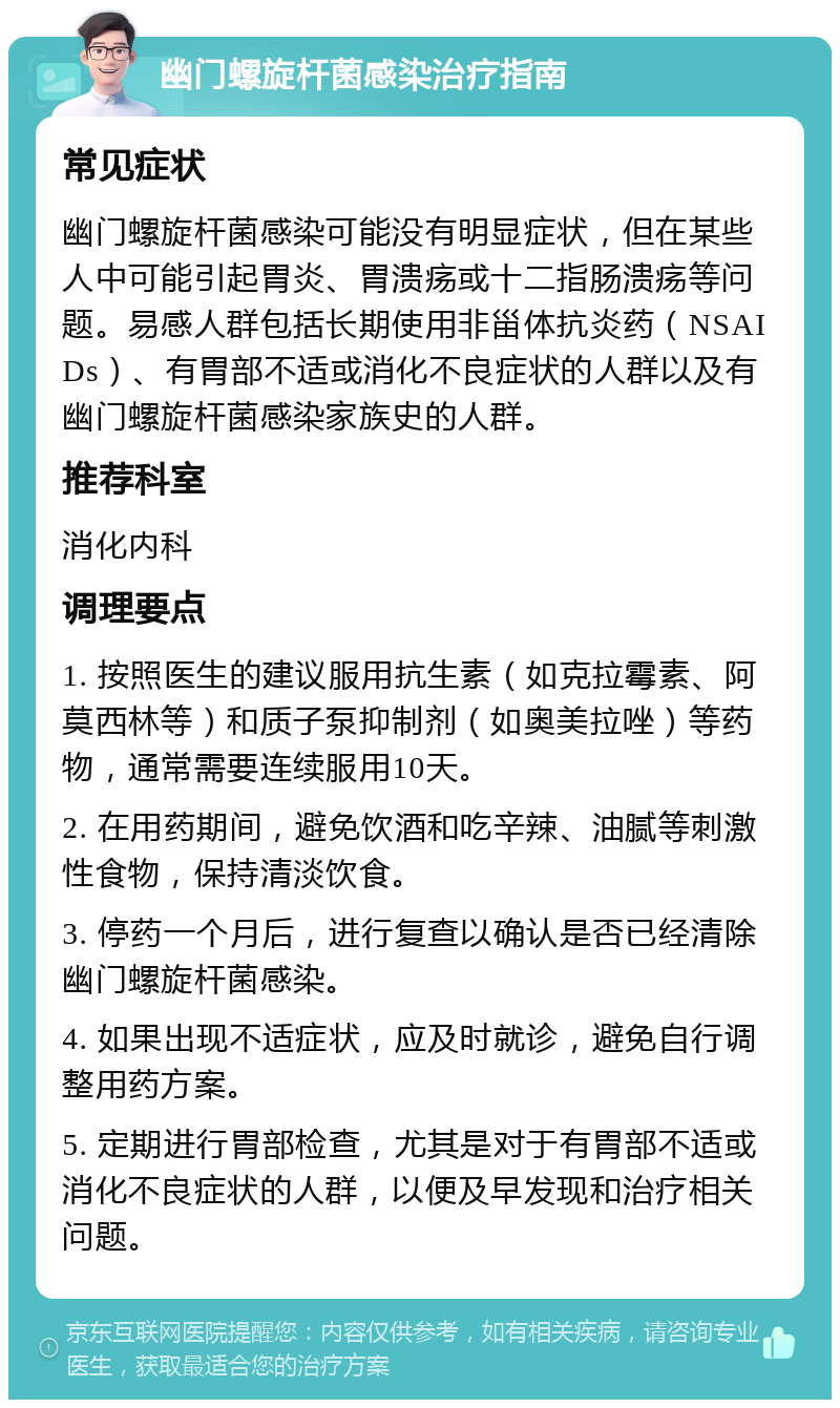 幽门螺旋杆菌感染治疗指南 常见症状 幽门螺旋杆菌感染可能没有明显症状，但在某些人中可能引起胃炎、胃溃疡或十二指肠溃疡等问题。易感人群包括长期使用非甾体抗炎药（NSAIDs）、有胃部不适或消化不良症状的人群以及有幽门螺旋杆菌感染家族史的人群。 推荐科室 消化内科 调理要点 1. 按照医生的建议服用抗生素（如克拉霉素、阿莫西林等）和质子泵抑制剂（如奥美拉唑）等药物，通常需要连续服用10天。 2. 在用药期间，避免饮酒和吃辛辣、油腻等刺激性食物，保持清淡饮食。 3. 停药一个月后，进行复查以确认是否已经清除幽门螺旋杆菌感染。 4. 如果出现不适症状，应及时就诊，避免自行调整用药方案。 5. 定期进行胃部检查，尤其是对于有胃部不适或消化不良症状的人群，以便及早发现和治疗相关问题。