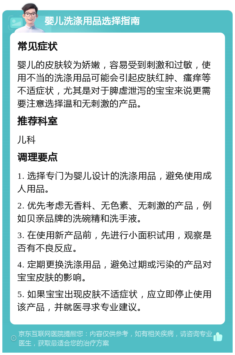 婴儿洗涤用品选择指南 常见症状 婴儿的皮肤较为娇嫩，容易受到刺激和过敏，使用不当的洗涤用品可能会引起皮肤红肿、瘙痒等不适症状，尤其是对于脾虚泄泻的宝宝来说更需要注意选择温和无刺激的产品。 推荐科室 儿科 调理要点 1. 选择专门为婴儿设计的洗涤用品，避免使用成人用品。 2. 优先考虑无香料、无色素、无刺激的产品，例如贝亲品牌的洗碗精和洗手液。 3. 在使用新产品前，先进行小面积试用，观察是否有不良反应。 4. 定期更换洗涤用品，避免过期或污染的产品对宝宝皮肤的影响。 5. 如果宝宝出现皮肤不适症状，应立即停止使用该产品，并就医寻求专业建议。