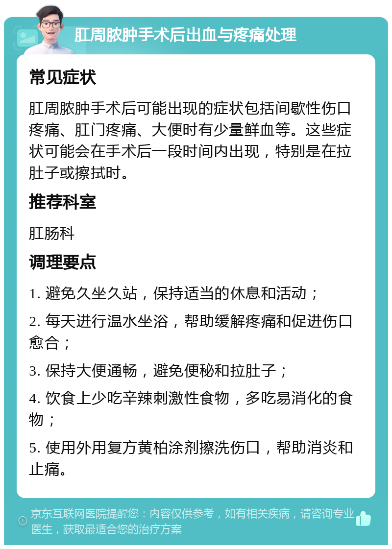 肛周脓肿手术后出血与疼痛处理 常见症状 肛周脓肿手术后可能出现的症状包括间歇性伤口疼痛、肛门疼痛、大便时有少量鲜血等。这些症状可能会在手术后一段时间内出现，特别是在拉肚子或擦拭时。 推荐科室 肛肠科 调理要点 1. 避免久坐久站，保持适当的休息和活动； 2. 每天进行温水坐浴，帮助缓解疼痛和促进伤口愈合； 3. 保持大便通畅，避免便秘和拉肚子； 4. 饮食上少吃辛辣刺激性食物，多吃易消化的食物； 5. 使用外用复方黄柏涂剂擦洗伤口，帮助消炎和止痛。