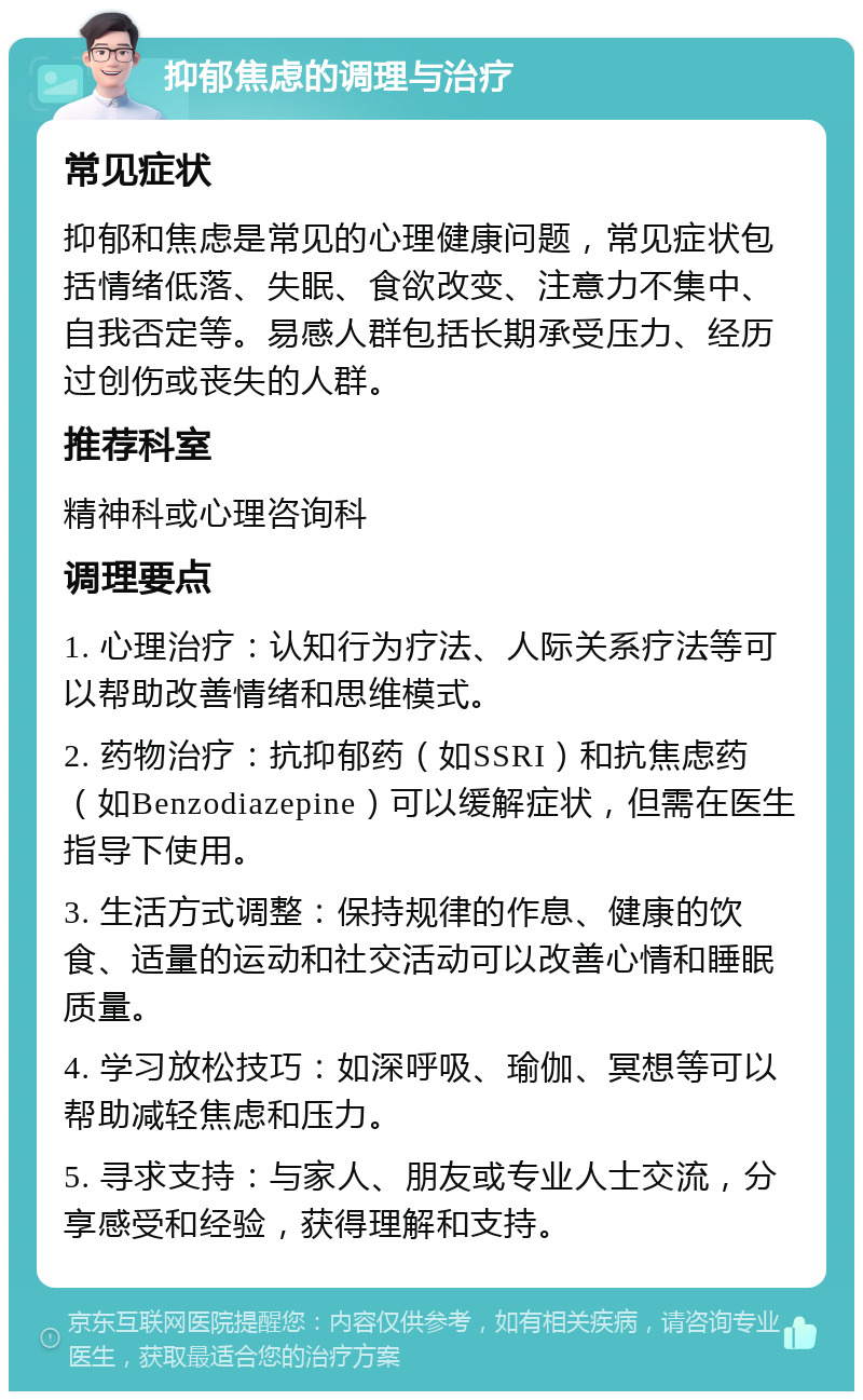 抑郁焦虑的调理与治疗 常见症状 抑郁和焦虑是常见的心理健康问题，常见症状包括情绪低落、失眠、食欲改变、注意力不集中、自我否定等。易感人群包括长期承受压力、经历过创伤或丧失的人群。 推荐科室 精神科或心理咨询科 调理要点 1. 心理治疗：认知行为疗法、人际关系疗法等可以帮助改善情绪和思维模式。 2. 药物治疗：抗抑郁药（如SSRI）和抗焦虑药（如Benzodiazepine）可以缓解症状，但需在医生指导下使用。 3. 生活方式调整：保持规律的作息、健康的饮食、适量的运动和社交活动可以改善心情和睡眠质量。 4. 学习放松技巧：如深呼吸、瑜伽、冥想等可以帮助减轻焦虑和压力。 5. 寻求支持：与家人、朋友或专业人士交流，分享感受和经验，获得理解和支持。