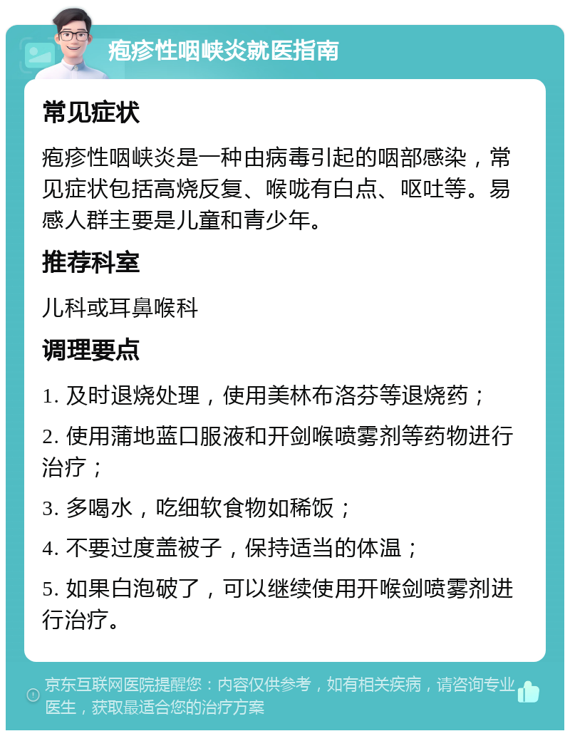 疱疹性咽峡炎就医指南 常见症状 疱疹性咽峡炎是一种由病毒引起的咽部感染，常见症状包括高烧反复、喉咙有白点、呕吐等。易感人群主要是儿童和青少年。 推荐科室 儿科或耳鼻喉科 调理要点 1. 及时退烧处理，使用美林布洛芬等退烧药； 2. 使用蒲地蓝口服液和开剑喉喷雾剂等药物进行治疗； 3. 多喝水，吃细软食物如稀饭； 4. 不要过度盖被子，保持适当的体温； 5. 如果白泡破了，可以继续使用开喉剑喷雾剂进行治疗。