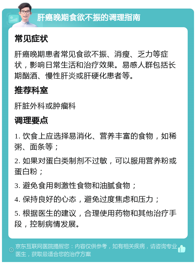 肝癌晚期食欲不振的调理指南 常见症状 肝癌晚期患者常见食欲不振、消瘦、乏力等症状，影响日常生活和治疗效果。易感人群包括长期酗酒、慢性肝炎或肝硬化患者等。 推荐科室 肝脏外科或肿瘤科 调理要点 1. 饮食上应选择易消化、营养丰富的食物，如稀粥、面条等； 2. 如果对蛋白类制剂不过敏，可以服用营养粉或蛋白粉； 3. 避免食用刺激性食物和油腻食物； 4. 保持良好的心态，避免过度焦虑和压力； 5. 根据医生的建议，合理使用药物和其他治疗手段，控制病情发展。