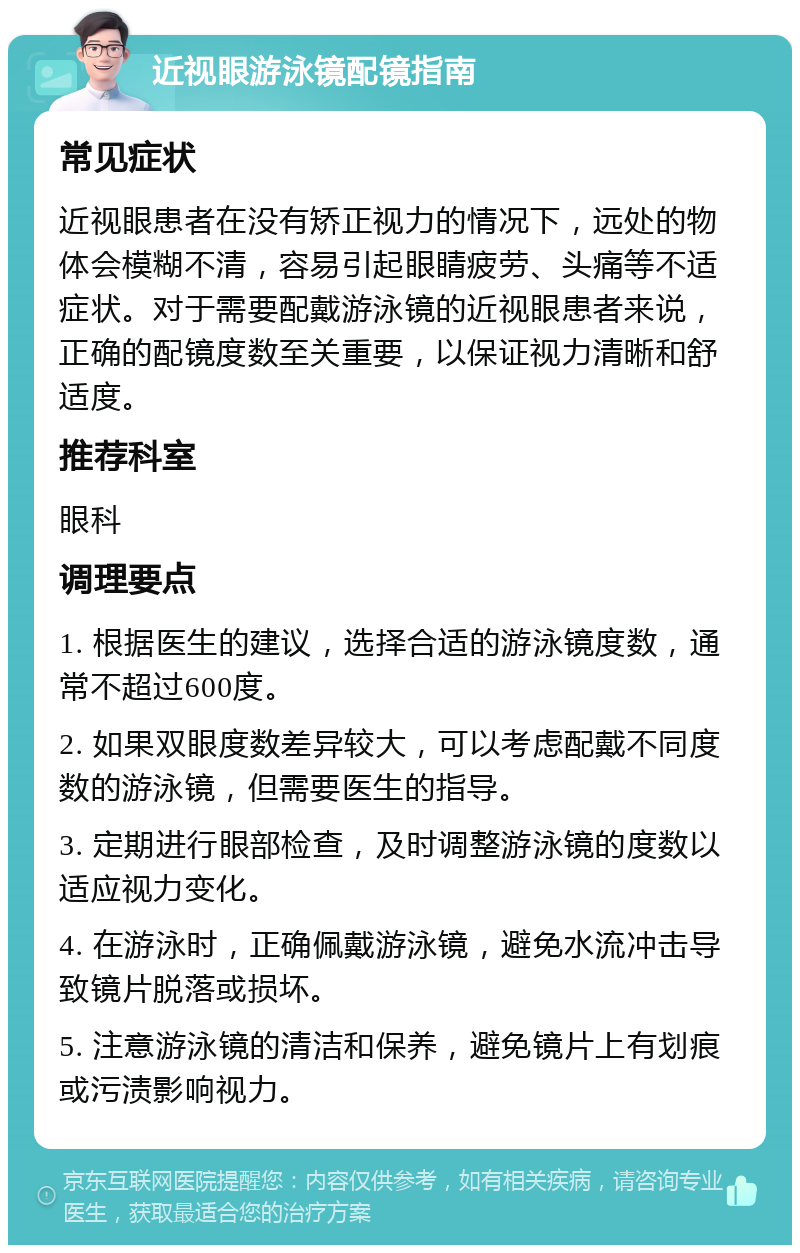 近视眼游泳镜配镜指南 常见症状 近视眼患者在没有矫正视力的情况下，远处的物体会模糊不清，容易引起眼睛疲劳、头痛等不适症状。对于需要配戴游泳镜的近视眼患者来说，正确的配镜度数至关重要，以保证视力清晰和舒适度。 推荐科室 眼科 调理要点 1. 根据医生的建议，选择合适的游泳镜度数，通常不超过600度。 2. 如果双眼度数差异较大，可以考虑配戴不同度数的游泳镜，但需要医生的指导。 3. 定期进行眼部检查，及时调整游泳镜的度数以适应视力变化。 4. 在游泳时，正确佩戴游泳镜，避免水流冲击导致镜片脱落或损坏。 5. 注意游泳镜的清洁和保养，避免镜片上有划痕或污渍影响视力。