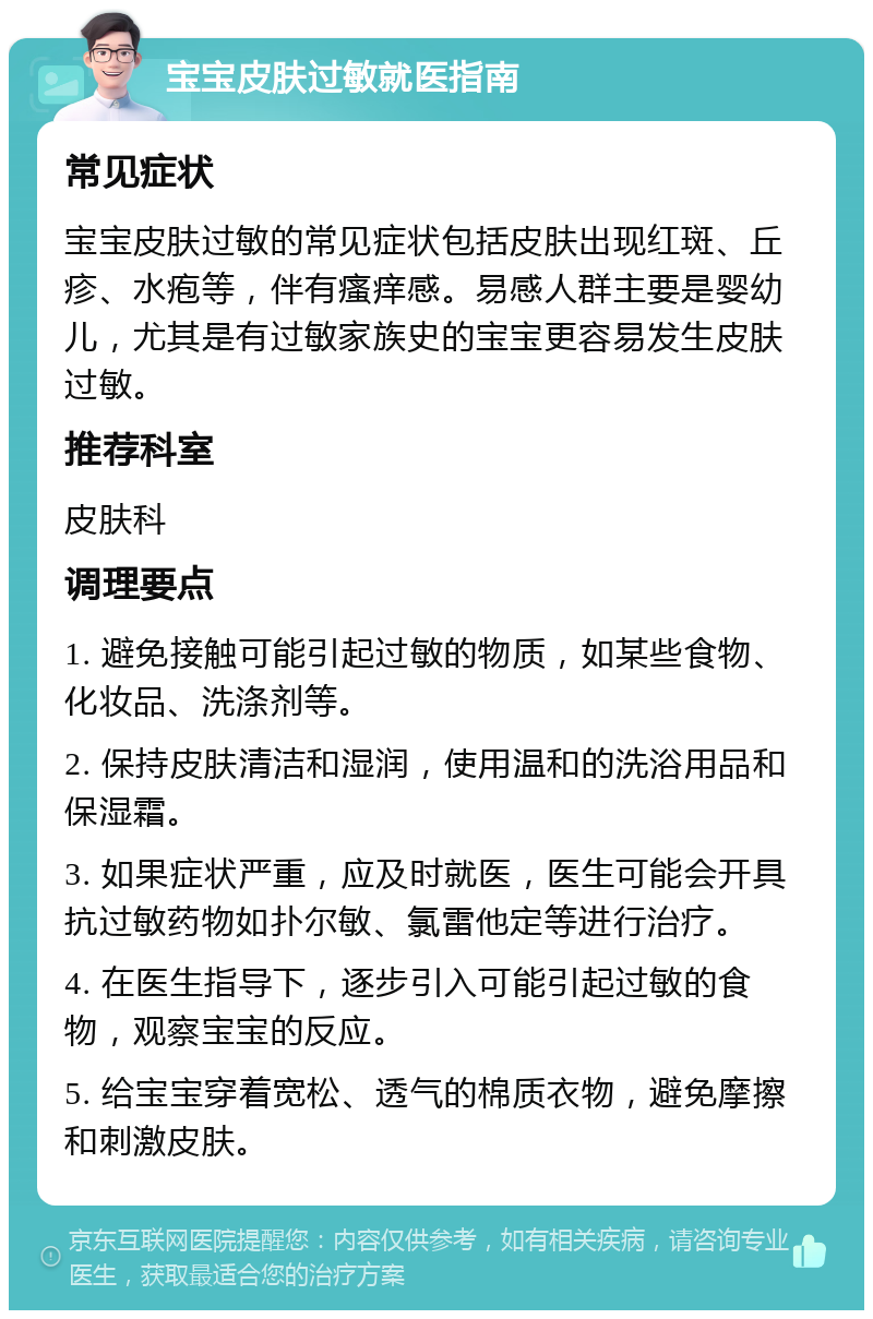 宝宝皮肤过敏就医指南 常见症状 宝宝皮肤过敏的常见症状包括皮肤出现红斑、丘疹、水疱等，伴有瘙痒感。易感人群主要是婴幼儿，尤其是有过敏家族史的宝宝更容易发生皮肤过敏。 推荐科室 皮肤科 调理要点 1. 避免接触可能引起过敏的物质，如某些食物、化妆品、洗涤剂等。 2. 保持皮肤清洁和湿润，使用温和的洗浴用品和保湿霜。 3. 如果症状严重，应及时就医，医生可能会开具抗过敏药物如扑尔敏、氯雷他定等进行治疗。 4. 在医生指导下，逐步引入可能引起过敏的食物，观察宝宝的反应。 5. 给宝宝穿着宽松、透气的棉质衣物，避免摩擦和刺激皮肤。