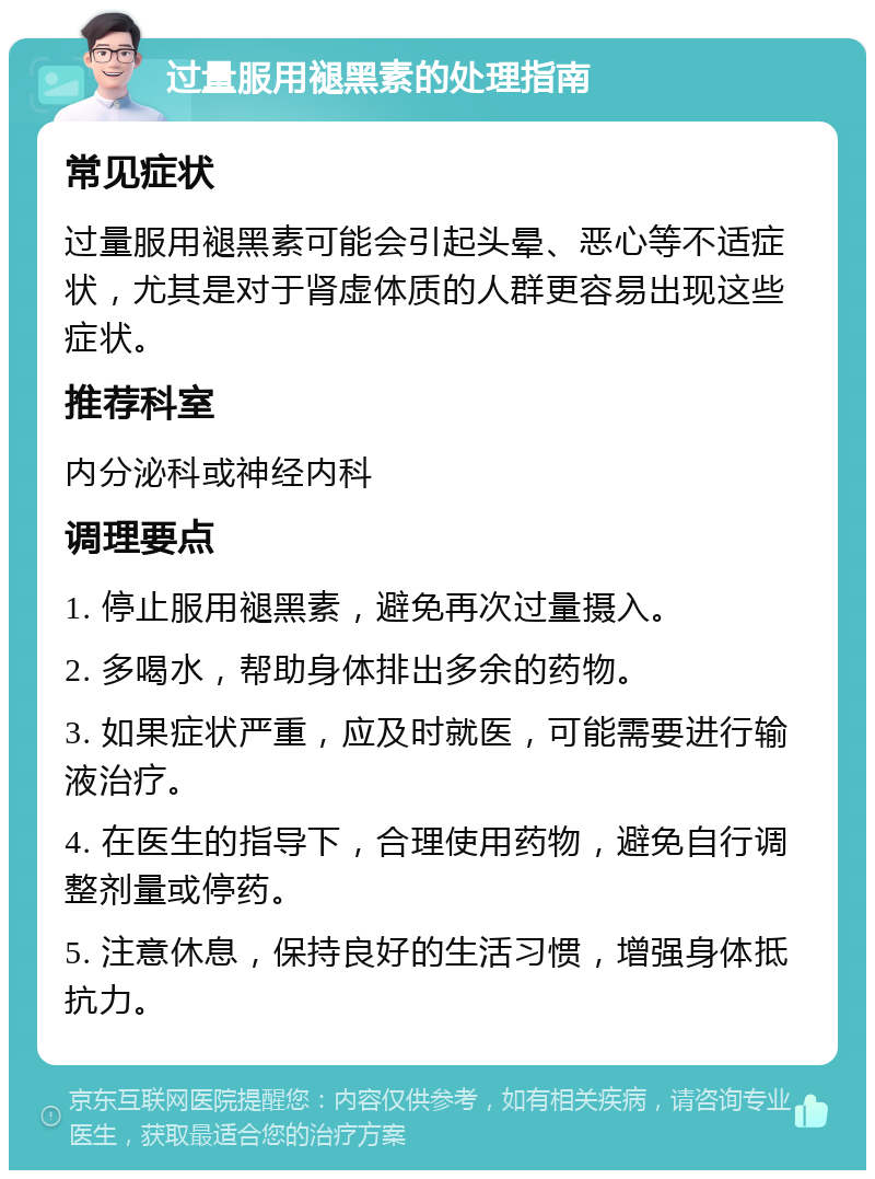 过量服用褪黑素的处理指南 常见症状 过量服用褪黑素可能会引起头晕、恶心等不适症状，尤其是对于肾虚体质的人群更容易出现这些症状。 推荐科室 内分泌科或神经内科 调理要点 1. 停止服用褪黑素，避免再次过量摄入。 2. 多喝水，帮助身体排出多余的药物。 3. 如果症状严重，应及时就医，可能需要进行输液治疗。 4. 在医生的指导下，合理使用药物，避免自行调整剂量或停药。 5. 注意休息，保持良好的生活习惯，增强身体抵抗力。