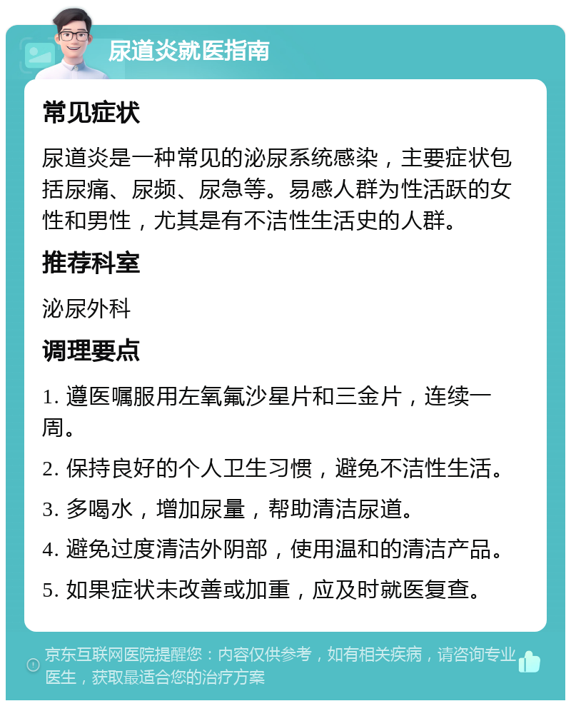 尿道炎就医指南 常见症状 尿道炎是一种常见的泌尿系统感染，主要症状包括尿痛、尿频、尿急等。易感人群为性活跃的女性和男性，尤其是有不洁性生活史的人群。 推荐科室 泌尿外科 调理要点 1. 遵医嘱服用左氧氟沙星片和三金片，连续一周。 2. 保持良好的个人卫生习惯，避免不洁性生活。 3. 多喝水，增加尿量，帮助清洁尿道。 4. 避免过度清洁外阴部，使用温和的清洁产品。 5. 如果症状未改善或加重，应及时就医复查。