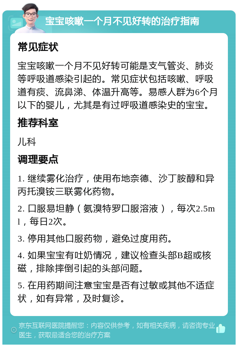 宝宝咳嗽一个月不见好转的治疗指南 常见症状 宝宝咳嗽一个月不见好转可能是支气管炎、肺炎等呼吸道感染引起的。常见症状包括咳嗽、呼吸道有痰、流鼻涕、体温升高等。易感人群为6个月以下的婴儿，尤其是有过呼吸道感染史的宝宝。 推荐科室 儿科 调理要点 1. 继续雾化治疗，使用布地奈德、沙丁胺醇和异丙托溴铵三联雾化药物。 2. 口服易坦静（氨溴特罗口服溶液），每次2.5ml，每日2次。 3. 停用其他口服药物，避免过度用药。 4. 如果宝宝有吐奶情况，建议检查头部B超或核磁，排除摔倒引起的头部问题。 5. 在用药期间注意宝宝是否有过敏或其他不适症状，如有异常，及时复诊。