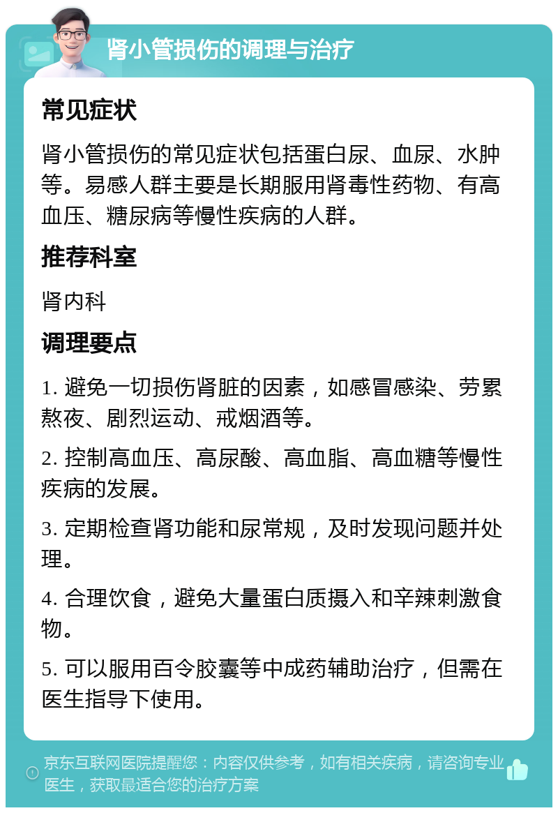 肾小管损伤的调理与治疗 常见症状 肾小管损伤的常见症状包括蛋白尿、血尿、水肿等。易感人群主要是长期服用肾毒性药物、有高血压、糖尿病等慢性疾病的人群。 推荐科室 肾内科 调理要点 1. 避免一切损伤肾脏的因素，如感冒感染、劳累熬夜、剧烈运动、戒烟酒等。 2. 控制高血压、高尿酸、高血脂、高血糖等慢性疾病的发展。 3. 定期检查肾功能和尿常规，及时发现问题并处理。 4. 合理饮食，避免大量蛋白质摄入和辛辣刺激食物。 5. 可以服用百令胶囊等中成药辅助治疗，但需在医生指导下使用。