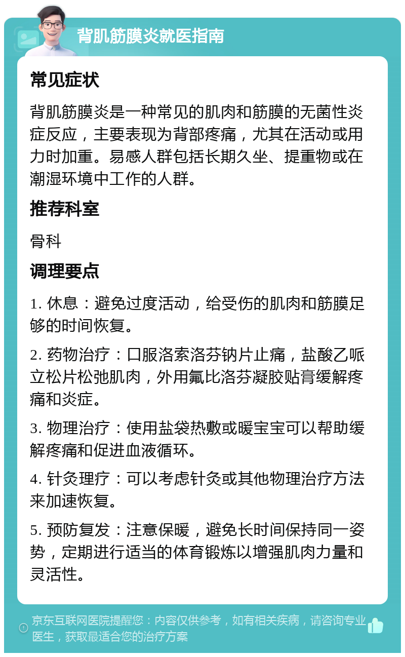 背肌筋膜炎就医指南 常见症状 背肌筋膜炎是一种常见的肌肉和筋膜的无菌性炎症反应，主要表现为背部疼痛，尤其在活动或用力时加重。易感人群包括长期久坐、提重物或在潮湿环境中工作的人群。 推荐科室 骨科 调理要点 1. 休息：避免过度活动，给受伤的肌肉和筋膜足够的时间恢复。 2. 药物治疗：口服洛索洛芬钠片止痛，盐酸乙哌立松片松弛肌肉，外用氟比洛芬凝胶贴膏缓解疼痛和炎症。 3. 物理治疗：使用盐袋热敷或暖宝宝可以帮助缓解疼痛和促进血液循环。 4. 针灸理疗：可以考虑针灸或其他物理治疗方法来加速恢复。 5. 预防复发：注意保暖，避免长时间保持同一姿势，定期进行适当的体育锻炼以增强肌肉力量和灵活性。