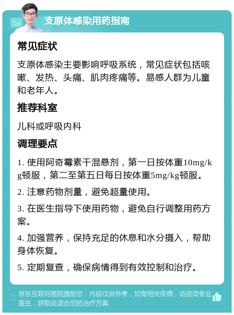 支原体感染用药指南 常见症状 支原体感染主要影响呼吸系统，常见症状包括咳嗽、发热、头痛、肌肉疼痛等。易感人群为儿童和老年人。 推荐科室 儿科或呼吸内科 调理要点 1. 使用阿奇霉素干混悬剂，第一日按体重10mg/kg顿服，第二至第五日每日按体重5mg/kg顿服。 2. 注意药物剂量，避免超量使用。 3. 在医生指导下使用药物，避免自行调整用药方案。 4. 加强营养，保持充足的休息和水分摄入，帮助身体恢复。 5. 定期复查，确保病情得到有效控制和治疗。