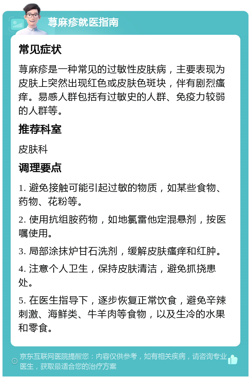 荨麻疹就医指南 常见症状 荨麻疹是一种常见的过敏性皮肤病，主要表现为皮肤上突然出现红色或皮肤色斑块，伴有剧烈瘙痒。易感人群包括有过敏史的人群、免疫力较弱的人群等。 推荐科室 皮肤科 调理要点 1. 避免接触可能引起过敏的物质，如某些食物、药物、花粉等。 2. 使用抗组胺药物，如地氯雷他定混悬剂，按医嘱使用。 3. 局部涂抹炉甘石洗剂，缓解皮肤瘙痒和红肿。 4. 注意个人卫生，保持皮肤清洁，避免抓挠患处。 5. 在医生指导下，逐步恢复正常饮食，避免辛辣刺激、海鲜类、牛羊肉等食物，以及生冷的水果和零食。