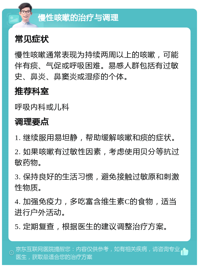 慢性咳嗽的治疗与调理 常见症状 慢性咳嗽通常表现为持续两周以上的咳嗽，可能伴有痰、气促或呼吸困难。易感人群包括有过敏史、鼻炎、鼻窦炎或湿疹的个体。 推荐科室 呼吸内科或儿科 调理要点 1. 继续服用易坦静，帮助缓解咳嗽和痰的症状。 2. 如果咳嗽有过敏性因素，考虑使用贝分等抗过敏药物。 3. 保持良好的生活习惯，避免接触过敏原和刺激性物质。 4. 加强免疫力，多吃富含维生素C的食物，适当进行户外活动。 5. 定期复查，根据医生的建议调整治疗方案。