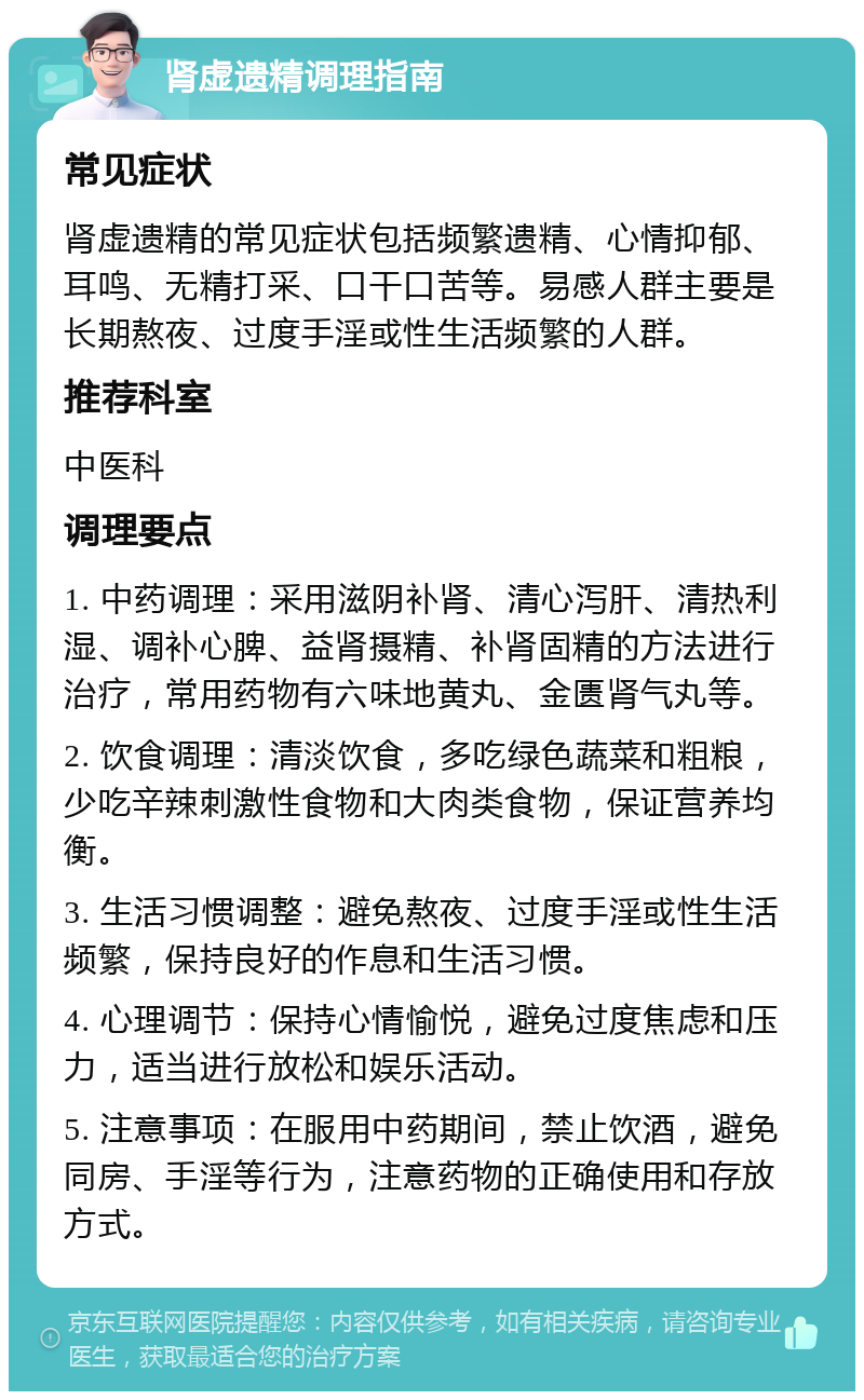 肾虚遗精调理指南 常见症状 肾虚遗精的常见症状包括频繁遗精、心情抑郁、耳鸣、无精打采、口干口苦等。易感人群主要是长期熬夜、过度手淫或性生活频繁的人群。 推荐科室 中医科 调理要点 1. 中药调理：采用滋阴补肾、清心泻肝、清热利湿、调补心脾、益肾摄精、补肾固精的方法进行治疗，常用药物有六味地黄丸、金匮肾气丸等。 2. 饮食调理：清淡饮食，多吃绿色蔬菜和粗粮，少吃辛辣刺激性食物和大肉类食物，保证营养均衡。 3. 生活习惯调整：避免熬夜、过度手淫或性生活频繁，保持良好的作息和生活习惯。 4. 心理调节：保持心情愉悦，避免过度焦虑和压力，适当进行放松和娱乐活动。 5. 注意事项：在服用中药期间，禁止饮酒，避免同房、手淫等行为，注意药物的正确使用和存放方式。