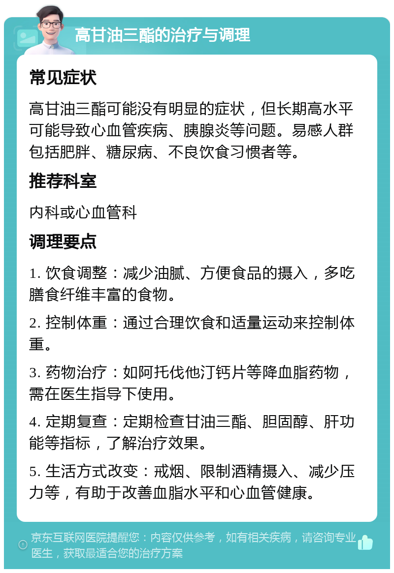 高甘油三酯的治疗与调理 常见症状 高甘油三酯可能没有明显的症状，但长期高水平可能导致心血管疾病、胰腺炎等问题。易感人群包括肥胖、糖尿病、不良饮食习惯者等。 推荐科室 内科或心血管科 调理要点 1. 饮食调整：减少油腻、方便食品的摄入，多吃膳食纤维丰富的食物。 2. 控制体重：通过合理饮食和适量运动来控制体重。 3. 药物治疗：如阿托伐他汀钙片等降血脂药物，需在医生指导下使用。 4. 定期复查：定期检查甘油三酯、胆固醇、肝功能等指标，了解治疗效果。 5. 生活方式改变：戒烟、限制酒精摄入、减少压力等，有助于改善血脂水平和心血管健康。