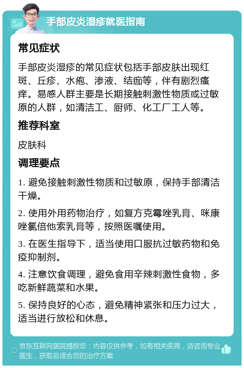 手部皮炎湿疹就医指南 常见症状 手部皮炎湿疹的常见症状包括手部皮肤出现红斑、丘疹、水疱、渗液、结痂等，伴有剧烈瘙痒。易感人群主要是长期接触刺激性物质或过敏原的人群，如清洁工、厨师、化工厂工人等。 推荐科室 皮肤科 调理要点 1. 避免接触刺激性物质和过敏原，保持手部清洁干燥。 2. 使用外用药物治疗，如复方克霉唑乳膏、咪康唑氯倍他索乳膏等，按照医嘱使用。 3. 在医生指导下，适当使用口服抗过敏药物和免疫抑制剂。 4. 注意饮食调理，避免食用辛辣刺激性食物，多吃新鲜蔬菜和水果。 5. 保持良好的心态，避免精神紧张和压力过大，适当进行放松和休息。