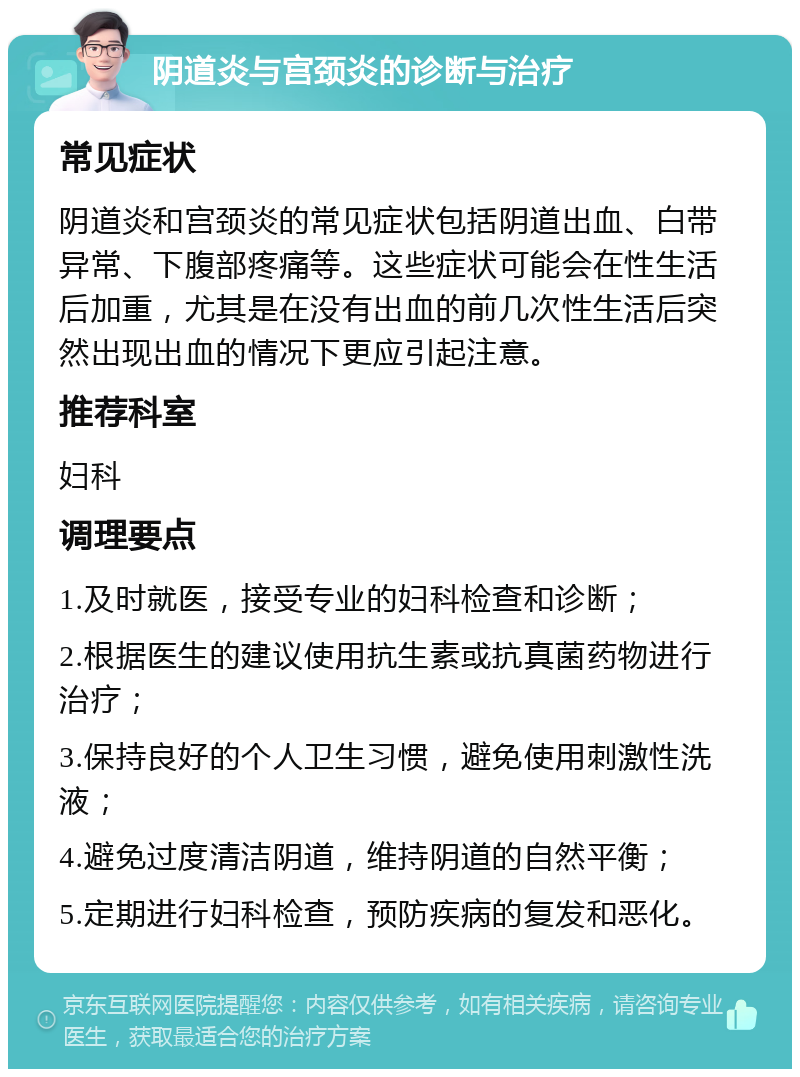 阴道炎与宫颈炎的诊断与治疗 常见症状 阴道炎和宫颈炎的常见症状包括阴道出血、白带异常、下腹部疼痛等。这些症状可能会在性生活后加重，尤其是在没有出血的前几次性生活后突然出现出血的情况下更应引起注意。 推荐科室 妇科 调理要点 1.及时就医，接受专业的妇科检查和诊断； 2.根据医生的建议使用抗生素或抗真菌药物进行治疗； 3.保持良好的个人卫生习惯，避免使用刺激性洗液； 4.避免过度清洁阴道，维持阴道的自然平衡； 5.定期进行妇科检查，预防疾病的复发和恶化。