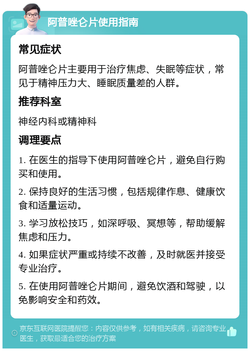 阿普唑仑片使用指南 常见症状 阿普唑仑片主要用于治疗焦虑、失眠等症状，常见于精神压力大、睡眠质量差的人群。 推荐科室 神经内科或精神科 调理要点 1. 在医生的指导下使用阿普唑仑片，避免自行购买和使用。 2. 保持良好的生活习惯，包括规律作息、健康饮食和适量运动。 3. 学习放松技巧，如深呼吸、冥想等，帮助缓解焦虑和压力。 4. 如果症状严重或持续不改善，及时就医并接受专业治疗。 5. 在使用阿普唑仑片期间，避免饮酒和驾驶，以免影响安全和药效。