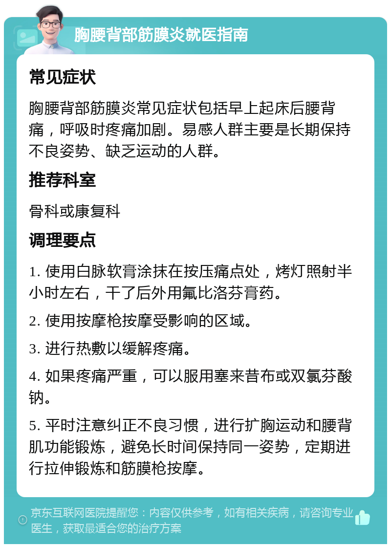 胸腰背部筋膜炎就医指南 常见症状 胸腰背部筋膜炎常见症状包括早上起床后腰背痛，呼吸时疼痛加剧。易感人群主要是长期保持不良姿势、缺乏运动的人群。 推荐科室 骨科或康复科 调理要点 1. 使用白脉软膏涂抹在按压痛点处，烤灯照射半小时左右，干了后外用氟比洛芬膏药。 2. 使用按摩枪按摩受影响的区域。 3. 进行热敷以缓解疼痛。 4. 如果疼痛严重，可以服用塞来昔布或双氯芬酸钠。 5. 平时注意纠正不良习惯，进行扩胸运动和腰背肌功能锻炼，避免长时间保持同一姿势，定期进行拉伸锻炼和筋膜枪按摩。