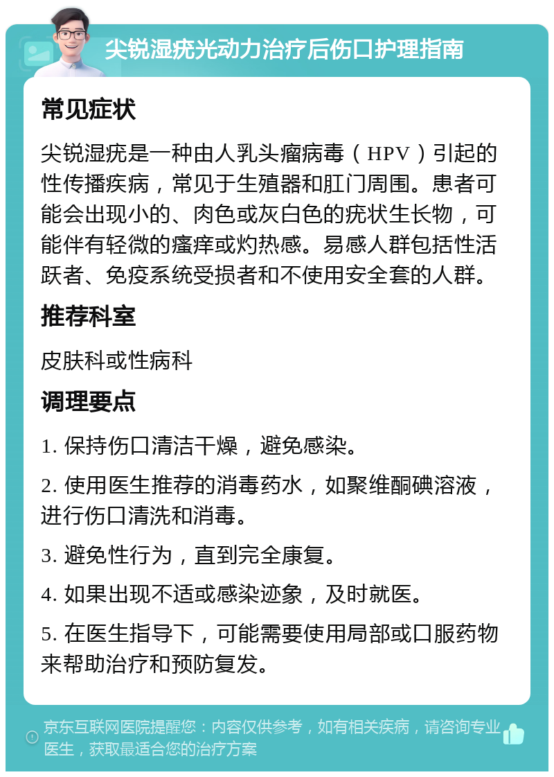 尖锐湿疣光动力治疗后伤口护理指南 常见症状 尖锐湿疣是一种由人乳头瘤病毒（HPV）引起的性传播疾病，常见于生殖器和肛门周围。患者可能会出现小的、肉色或灰白色的疣状生长物，可能伴有轻微的瘙痒或灼热感。易感人群包括性活跃者、免疫系统受损者和不使用安全套的人群。 推荐科室 皮肤科或性病科 调理要点 1. 保持伤口清洁干燥，避免感染。 2. 使用医生推荐的消毒药水，如聚维酮碘溶液，进行伤口清洗和消毒。 3. 避免性行为，直到完全康复。 4. 如果出现不适或感染迹象，及时就医。 5. 在医生指导下，可能需要使用局部或口服药物来帮助治疗和预防复发。