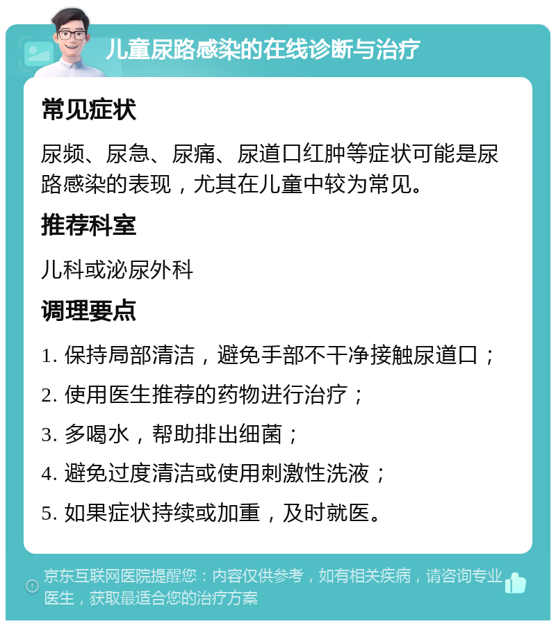 儿童尿路感染的在线诊断与治疗 常见症状 尿频、尿急、尿痛、尿道口红肿等症状可能是尿路感染的表现，尤其在儿童中较为常见。 推荐科室 儿科或泌尿外科 调理要点 1. 保持局部清洁，避免手部不干净接触尿道口； 2. 使用医生推荐的药物进行治疗； 3. 多喝水，帮助排出细菌； 4. 避免过度清洁或使用刺激性洗液； 5. 如果症状持续或加重，及时就医。