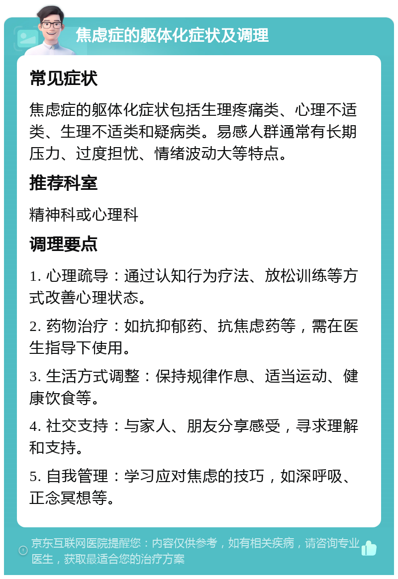 焦虑症的躯体化症状及调理 常见症状 焦虑症的躯体化症状包括生理疼痛类、心理不适类、生理不适类和疑病类。易感人群通常有长期压力、过度担忧、情绪波动大等特点。 推荐科室 精神科或心理科 调理要点 1. 心理疏导：通过认知行为疗法、放松训练等方式改善心理状态。 2. 药物治疗：如抗抑郁药、抗焦虑药等，需在医生指导下使用。 3. 生活方式调整：保持规律作息、适当运动、健康饮食等。 4. 社交支持：与家人、朋友分享感受，寻求理解和支持。 5. 自我管理：学习应对焦虑的技巧，如深呼吸、正念冥想等。