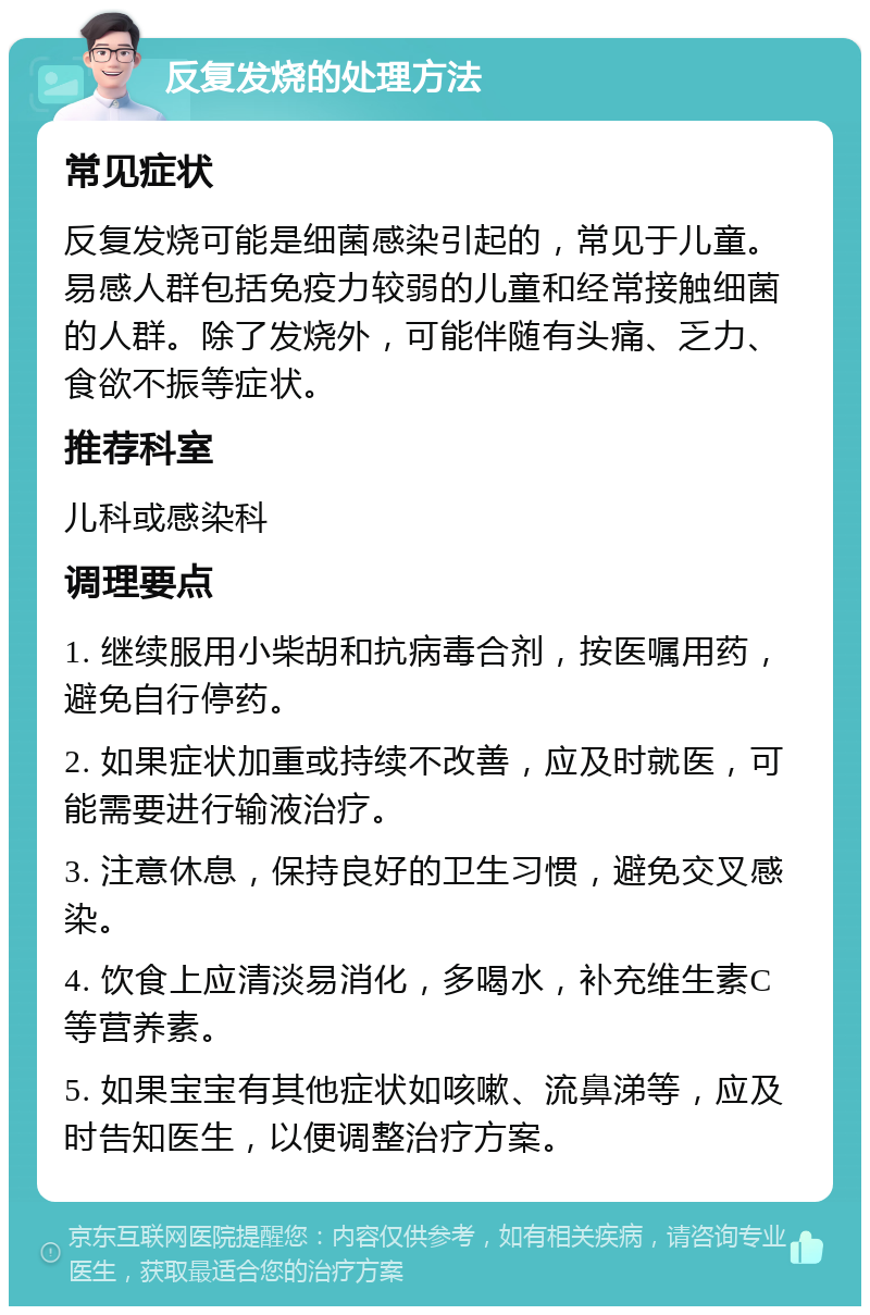 反复发烧的处理方法 常见症状 反复发烧可能是细菌感染引起的，常见于儿童。易感人群包括免疫力较弱的儿童和经常接触细菌的人群。除了发烧外，可能伴随有头痛、乏力、食欲不振等症状。 推荐科室 儿科或感染科 调理要点 1. 继续服用小柴胡和抗病毒合剂，按医嘱用药，避免自行停药。 2. 如果症状加重或持续不改善，应及时就医，可能需要进行输液治疗。 3. 注意休息，保持良好的卫生习惯，避免交叉感染。 4. 饮食上应清淡易消化，多喝水，补充维生素C等营养素。 5. 如果宝宝有其他症状如咳嗽、流鼻涕等，应及时告知医生，以便调整治疗方案。