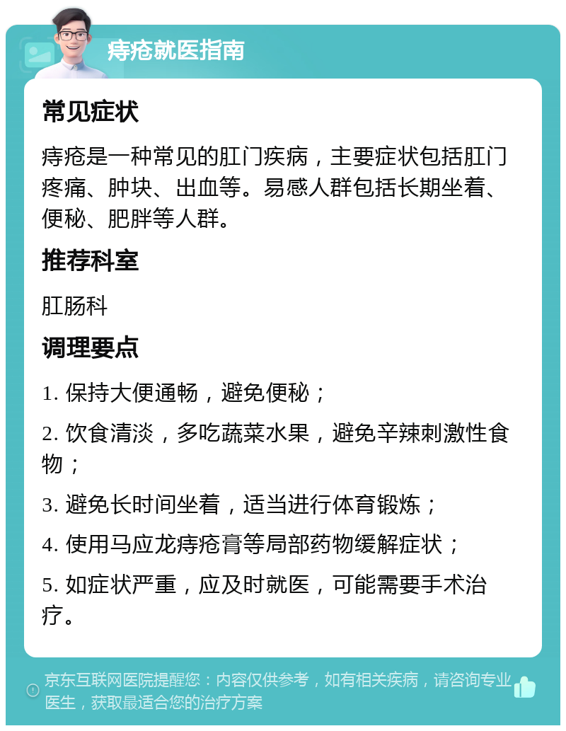 痔疮就医指南 常见症状 痔疮是一种常见的肛门疾病，主要症状包括肛门疼痛、肿块、出血等。易感人群包括长期坐着、便秘、肥胖等人群。 推荐科室 肛肠科 调理要点 1. 保持大便通畅，避免便秘； 2. 饮食清淡，多吃蔬菜水果，避免辛辣刺激性食物； 3. 避免长时间坐着，适当进行体育锻炼； 4. 使用马应龙痔疮膏等局部药物缓解症状； 5. 如症状严重，应及时就医，可能需要手术治疗。