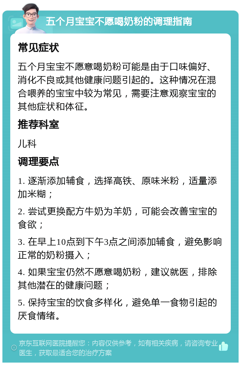 五个月宝宝不愿喝奶粉的调理指南 常见症状 五个月宝宝不愿意喝奶粉可能是由于口味偏好、消化不良或其他健康问题引起的。这种情况在混合喂养的宝宝中较为常见，需要注意观察宝宝的其他症状和体征。 推荐科室 儿科 调理要点 1. 逐渐添加辅食，选择高铁、原味米粉，适量添加米糊； 2. 尝试更换配方牛奶为羊奶，可能会改善宝宝的食欲； 3. 在早上10点到下午3点之间添加辅食，避免影响正常的奶粉摄入； 4. 如果宝宝仍然不愿意喝奶粉，建议就医，排除其他潜在的健康问题； 5. 保持宝宝的饮食多样化，避免单一食物引起的厌食情绪。