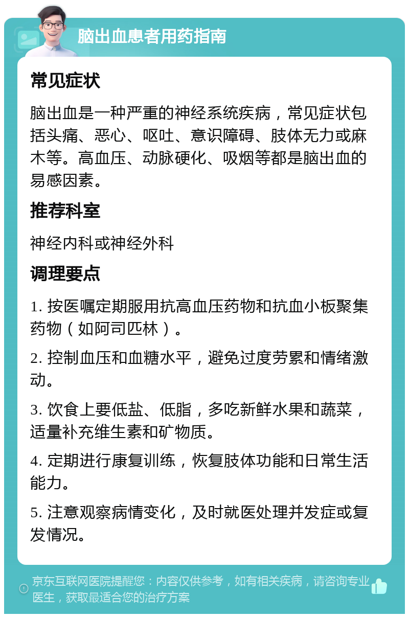 脑出血患者用药指南 常见症状 脑出血是一种严重的神经系统疾病，常见症状包括头痛、恶心、呕吐、意识障碍、肢体无力或麻木等。高血压、动脉硬化、吸烟等都是脑出血的易感因素。 推荐科室 神经内科或神经外科 调理要点 1. 按医嘱定期服用抗高血压药物和抗血小板聚集药物（如阿司匹林）。 2. 控制血压和血糖水平，避免过度劳累和情绪激动。 3. 饮食上要低盐、低脂，多吃新鲜水果和蔬菜，适量补充维生素和矿物质。 4. 定期进行康复训练，恢复肢体功能和日常生活能力。 5. 注意观察病情变化，及时就医处理并发症或复发情况。