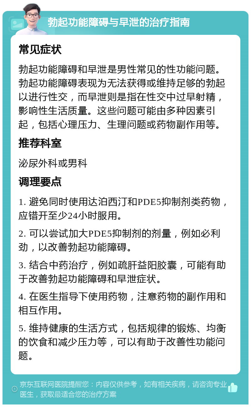 勃起功能障碍与早泄的治疗指南 常见症状 勃起功能障碍和早泄是男性常见的性功能问题。勃起功能障碍表现为无法获得或维持足够的勃起以进行性交，而早泄则是指在性交中过早射精，影响性生活质量。这些问题可能由多种因素引起，包括心理压力、生理问题或药物副作用等。 推荐科室 泌尿外科或男科 调理要点 1. 避免同时使用达泊西汀和PDE5抑制剂类药物，应错开至少24小时服用。 2. 可以尝试加大PDE5抑制剂的剂量，例如必利劲，以改善勃起功能障碍。 3. 结合中药治疗，例如疏肝益阳胶囊，可能有助于改善勃起功能障碍和早泄症状。 4. 在医生指导下使用药物，注意药物的副作用和相互作用。 5. 维持健康的生活方式，包括规律的锻炼、均衡的饮食和减少压力等，可以有助于改善性功能问题。