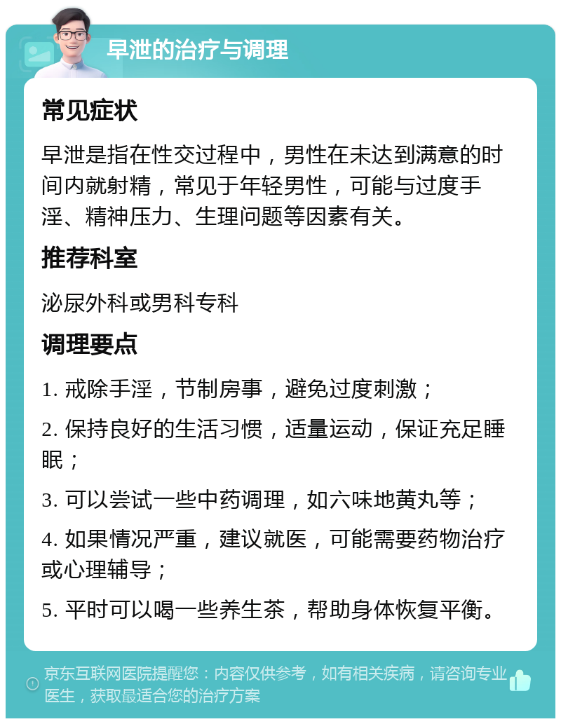 早泄的治疗与调理 常见症状 早泄是指在性交过程中，男性在未达到满意的时间内就射精，常见于年轻男性，可能与过度手淫、精神压力、生理问题等因素有关。 推荐科室 泌尿外科或男科专科 调理要点 1. 戒除手淫，节制房事，避免过度刺激； 2. 保持良好的生活习惯，适量运动，保证充足睡眠； 3. 可以尝试一些中药调理，如六味地黄丸等； 4. 如果情况严重，建议就医，可能需要药物治疗或心理辅导； 5. 平时可以喝一些养生茶，帮助身体恢复平衡。