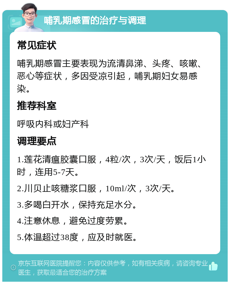 哺乳期感冒的治疗与调理 常见症状 哺乳期感冒主要表现为流清鼻涕、头疼、咳嗽、恶心等症状，多因受凉引起，哺乳期妇女易感染。 推荐科室 呼吸内科或妇产科 调理要点 1.莲花清瘟胶囊口服，4粒/次，3次/天，饭后1小时，连用5-7天。 2.川贝止咳糖浆口服，10ml/次，3次/天。 3.多喝白开水，保持充足水分。 4.注意休息，避免过度劳累。 5.体温超过38度，应及时就医。