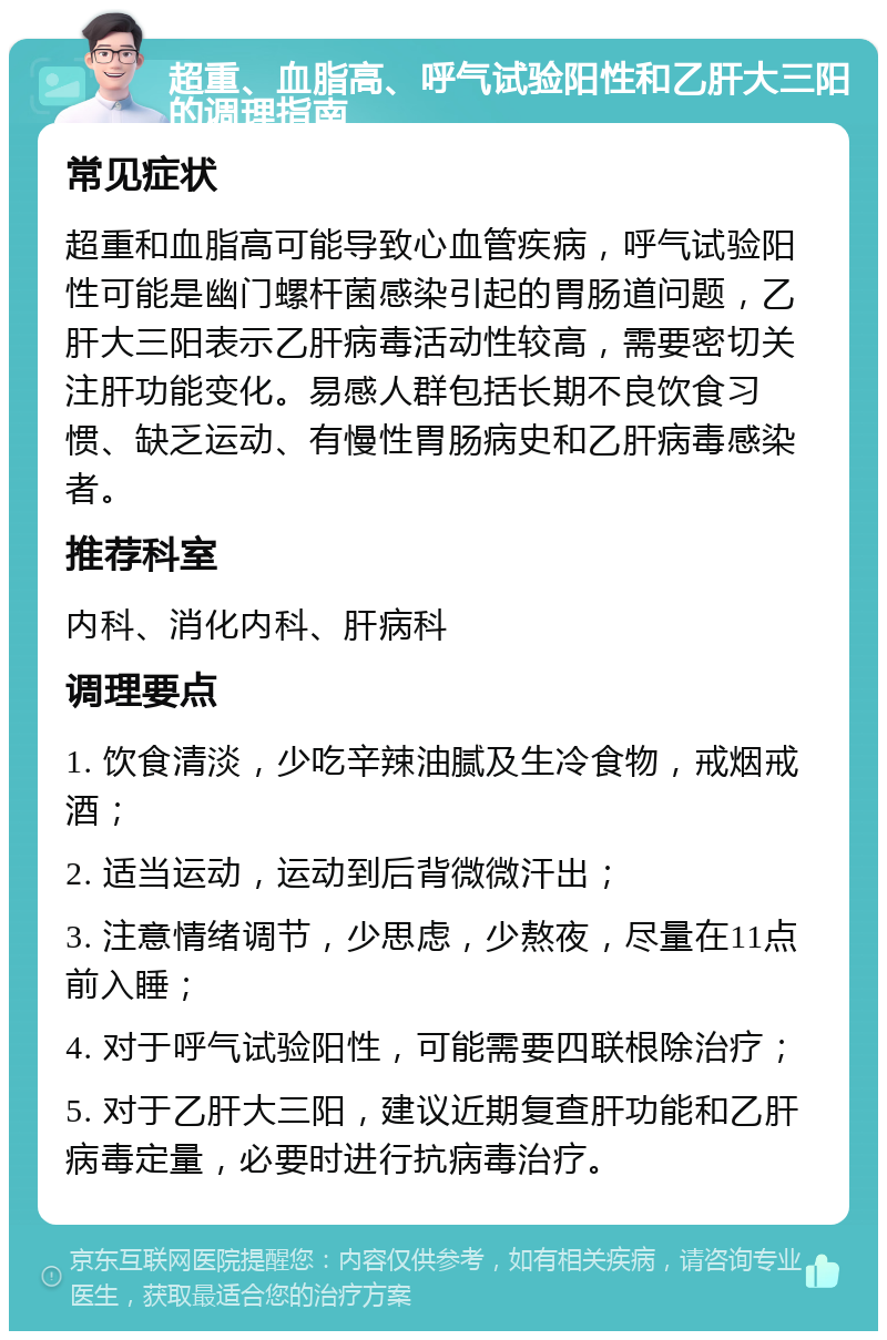 超重、血脂高、呼气试验阳性和乙肝大三阳的调理指南 常见症状 超重和血脂高可能导致心血管疾病，呼气试验阳性可能是幽门螺杆菌感染引起的胃肠道问题，乙肝大三阳表示乙肝病毒活动性较高，需要密切关注肝功能变化。易感人群包括长期不良饮食习惯、缺乏运动、有慢性胃肠病史和乙肝病毒感染者。 推荐科室 内科、消化内科、肝病科 调理要点 1. 饮食清淡，少吃辛辣油腻及生冷食物，戒烟戒酒； 2. 适当运动，运动到后背微微汗出； 3. 注意情绪调节，少思虑，少熬夜，尽量在11点前入睡； 4. 对于呼气试验阳性，可能需要四联根除治疗； 5. 对于乙肝大三阳，建议近期复查肝功能和乙肝病毒定量，必要时进行抗病毒治疗。