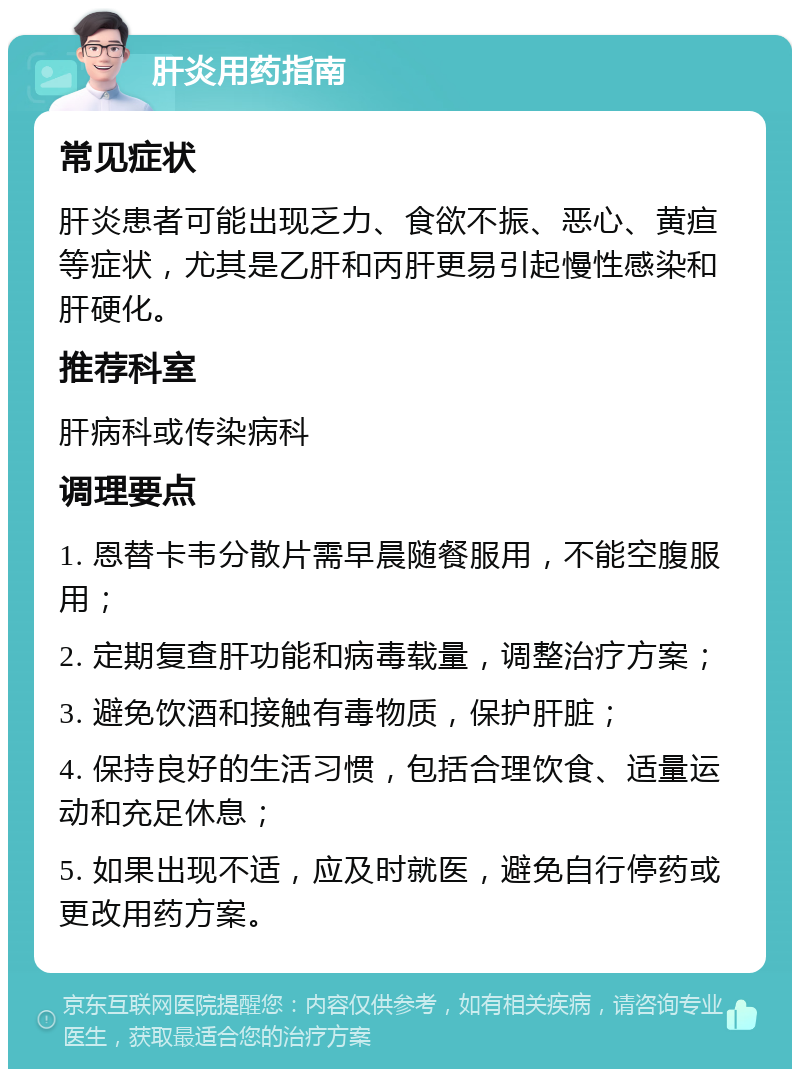 肝炎用药指南 常见症状 肝炎患者可能出现乏力、食欲不振、恶心、黄疸等症状，尤其是乙肝和丙肝更易引起慢性感染和肝硬化。 推荐科室 肝病科或传染病科 调理要点 1. 恩替卡韦分散片需早晨随餐服用，不能空腹服用； 2. 定期复查肝功能和病毒载量，调整治疗方案； 3. 避免饮酒和接触有毒物质，保护肝脏； 4. 保持良好的生活习惯，包括合理饮食、适量运动和充足休息； 5. 如果出现不适，应及时就医，避免自行停药或更改用药方案。