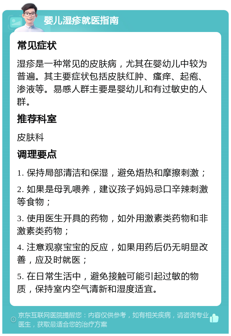 婴儿湿疹就医指南 常见症状 湿疹是一种常见的皮肤病，尤其在婴幼儿中较为普遍。其主要症状包括皮肤红肿、瘙痒、起疱、渗液等。易感人群主要是婴幼儿和有过敏史的人群。 推荐科室 皮肤科 调理要点 1. 保持局部清洁和保湿，避免焐热和摩擦刺激； 2. 如果是母乳喂养，建议孩子妈妈忌口辛辣刺激等食物； 3. 使用医生开具的药物，如外用激素类药物和非激素类药物； 4. 注意观察宝宝的反应，如果用药后仍无明显改善，应及时就医； 5. 在日常生活中，避免接触可能引起过敏的物质，保持室内空气清新和湿度适宜。