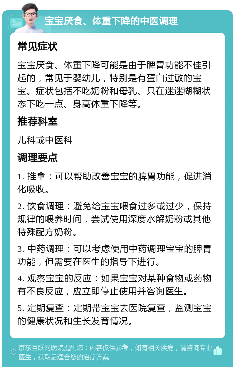 宝宝厌食、体重下降的中医调理 常见症状 宝宝厌食、体重下降可能是由于脾胃功能不佳引起的，常见于婴幼儿，特别是有蛋白过敏的宝宝。症状包括不吃奶粉和母乳、只在迷迷糊糊状态下吃一点、身高体重下降等。 推荐科室 儿科或中医科 调理要点 1. 推拿：可以帮助改善宝宝的脾胃功能，促进消化吸收。 2. 饮食调理：避免给宝宝喂食过多或过少，保持规律的喂养时间，尝试使用深度水解奶粉或其他特殊配方奶粉。 3. 中药调理：可以考虑使用中药调理宝宝的脾胃功能，但需要在医生的指导下进行。 4. 观察宝宝的反应：如果宝宝对某种食物或药物有不良反应，应立即停止使用并咨询医生。 5. 定期复查：定期带宝宝去医院复查，监测宝宝的健康状况和生长发育情况。