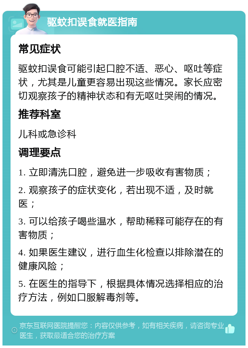 驱蚊扣误食就医指南 常见症状 驱蚊扣误食可能引起口腔不适、恶心、呕吐等症状，尤其是儿童更容易出现这些情况。家长应密切观察孩子的精神状态和有无呕吐哭闹的情况。 推荐科室 儿科或急诊科 调理要点 1. 立即清洗口腔，避免进一步吸收有害物质； 2. 观察孩子的症状变化，若出现不适，及时就医； 3. 可以给孩子喝些温水，帮助稀释可能存在的有害物质； 4. 如果医生建议，进行血生化检查以排除潜在的健康风险； 5. 在医生的指导下，根据具体情况选择相应的治疗方法，例如口服解毒剂等。