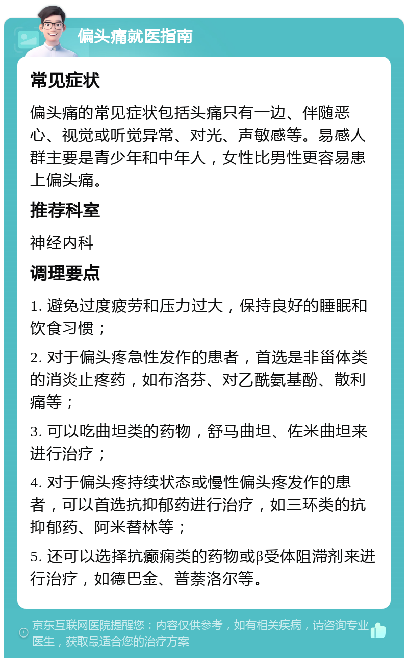 偏头痛就医指南 常见症状 偏头痛的常见症状包括头痛只有一边、伴随恶心、视觉或听觉异常、对光、声敏感等。易感人群主要是青少年和中年人，女性比男性更容易患上偏头痛。 推荐科室 神经内科 调理要点 1. 避免过度疲劳和压力过大，保持良好的睡眠和饮食习惯； 2. 对于偏头疼急性发作的患者，首选是非甾体类的消炎止疼药，如布洛芬、对乙酰氨基酚、散利痛等； 3. 可以吃曲坦类的药物，舒马曲坦、佐米曲坦来进行治疗； 4. 对于偏头疼持续状态或慢性偏头疼发作的患者，可以首选抗抑郁药进行治疗，如三环类的抗抑郁药、阿米替林等； 5. 还可以选择抗癫痫类的药物或β受体阻滞剂来进行治疗，如德巴金、普萘洛尔等。