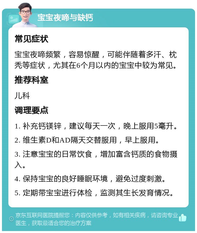 宝宝夜啼与缺钙 常见症状 宝宝夜啼频繁，容易惊醒，可能伴随着多汗、枕秃等症状，尤其在6个月以内的宝宝中较为常见。 推荐科室 儿科 调理要点 1. 补充钙镁锌，建议每天一次，晚上服用5毫升。 2. 维生素D和AD隔天交替服用，早上服用。 3. 注意宝宝的日常饮食，增加富含钙质的食物摄入。 4. 保持宝宝的良好睡眠环境，避免过度刺激。 5. 定期带宝宝进行体检，监测其生长发育情况。