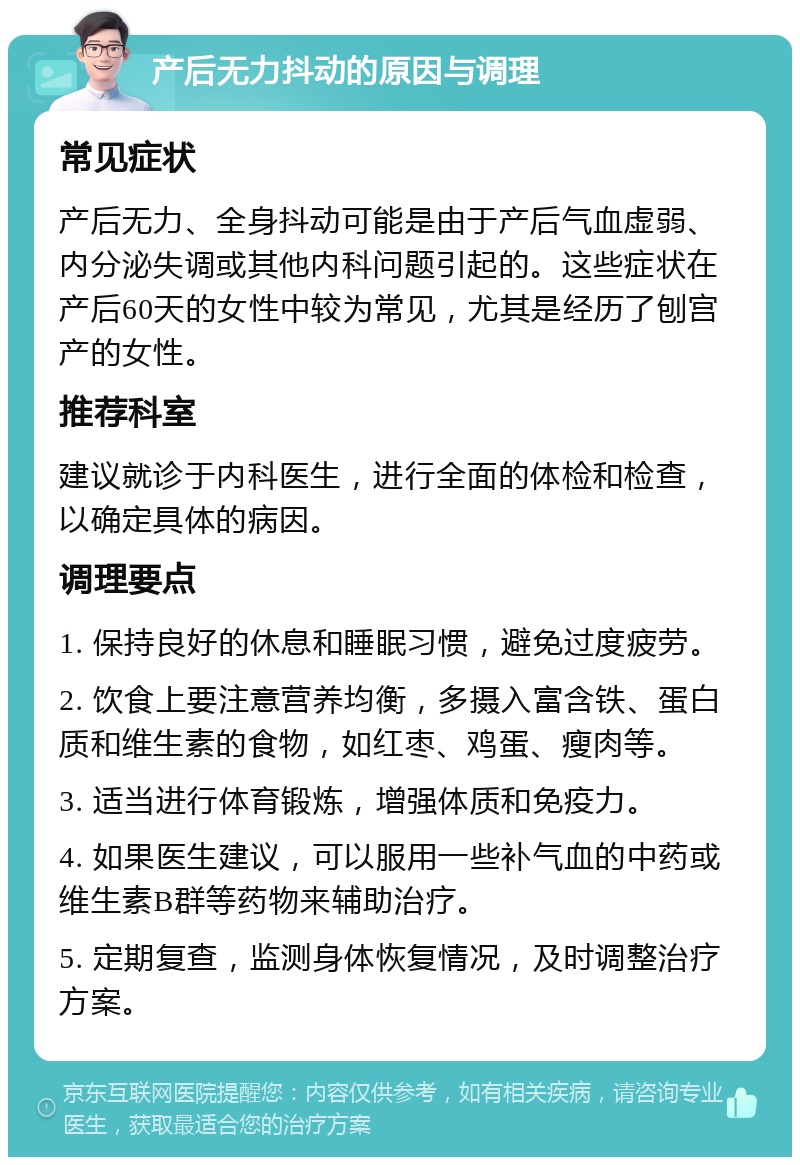 产后无力抖动的原因与调理 常见症状 产后无力、全身抖动可能是由于产后气血虚弱、内分泌失调或其他内科问题引起的。这些症状在产后60天的女性中较为常见，尤其是经历了刨宫产的女性。 推荐科室 建议就诊于内科医生，进行全面的体检和检查，以确定具体的病因。 调理要点 1. 保持良好的休息和睡眠习惯，避免过度疲劳。 2. 饮食上要注意营养均衡，多摄入富含铁、蛋白质和维生素的食物，如红枣、鸡蛋、瘦肉等。 3. 适当进行体育锻炼，增强体质和免疫力。 4. 如果医生建议，可以服用一些补气血的中药或维生素B群等药物来辅助治疗。 5. 定期复查，监测身体恢复情况，及时调整治疗方案。