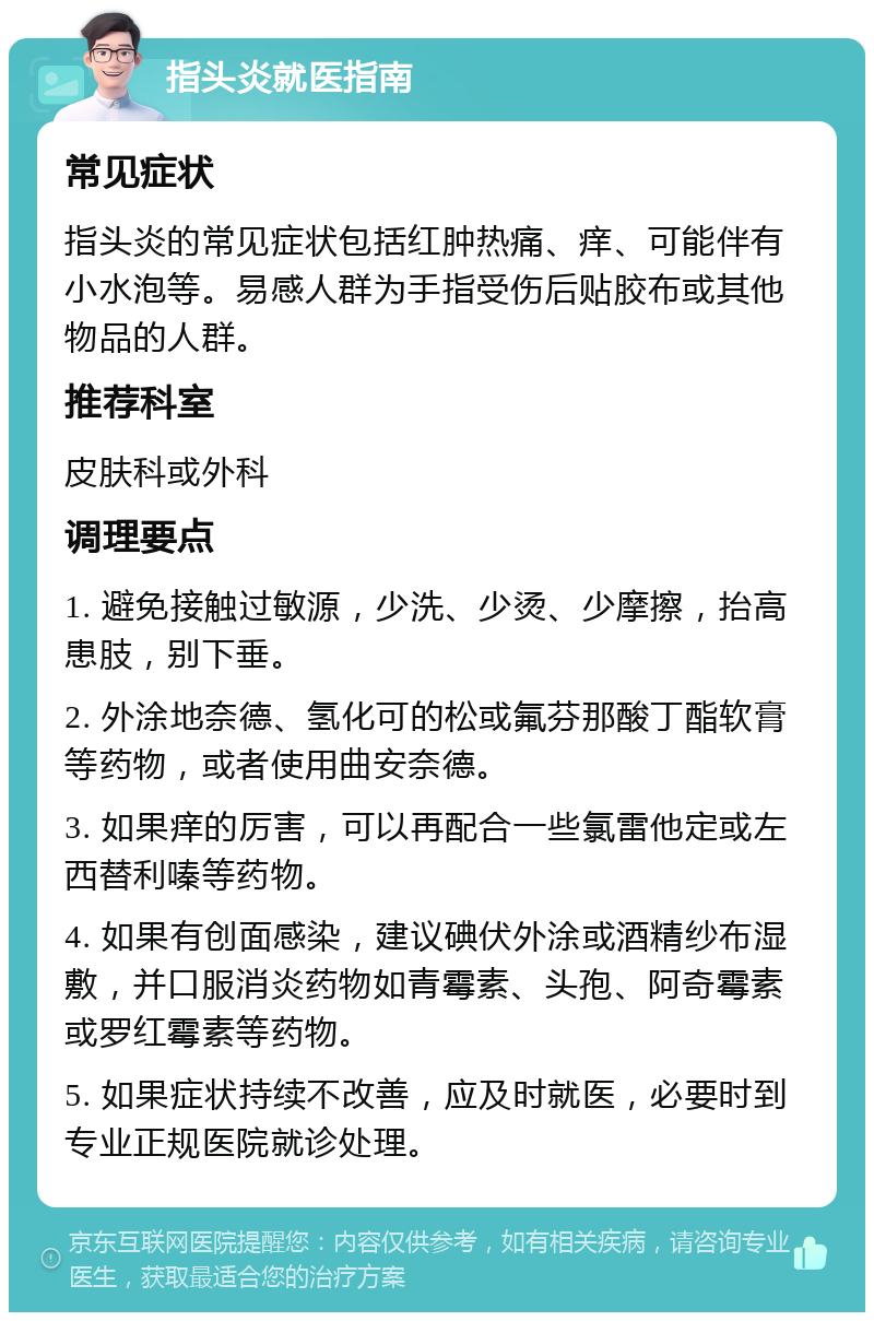 指头炎就医指南 常见症状 指头炎的常见症状包括红肿热痛、痒、可能伴有小水泡等。易感人群为手指受伤后贴胶布或其他物品的人群。 推荐科室 皮肤科或外科 调理要点 1. 避免接触过敏源，少洗、少烫、少摩擦，抬高患肢，别下垂。 2. 外涂地奈德、氢化可的松或氟芬那酸丁酯软膏等药物，或者使用曲安奈德。 3. 如果痒的厉害，可以再配合一些氯雷他定或左西替利嗪等药物。 4. 如果有创面感染，建议碘伏外涂或酒精纱布湿敷，并口服消炎药物如青霉素、头孢、阿奇霉素或罗红霉素等药物。 5. 如果症状持续不改善，应及时就医，必要时到专业正规医院就诊处理。